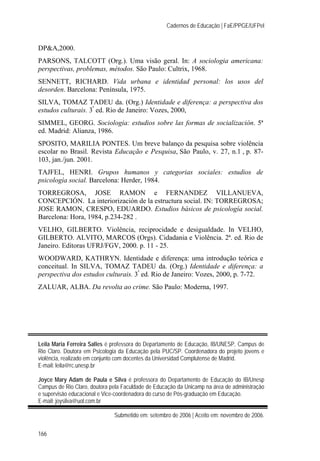Cadernos de Educação | FaE/PPGE/UFPel
166
DP&A,2000.
PARSONS, TALCOTT (Org.). Uma visão geral. In: A sociologia americana:
perspectivas, problemas, métodos. São Paulo: Cultrix, 1968.
SENNETT, RICHARD. Vida urbana e identidad personal: los usos del
desorden. Barcelona: Península, 1975.
SILVA, TOMAZ TADEU da. (Org.) Identidade e diferença: a perspectiva dos
estudos culturais. 3ª
ed. Rio de Janeiro: Vozes, 2000,
SIMMEL, GEORG. Sociologia: estudios sobre las formas de socialización. 5ª
ed. Madrid: Alianza, 1986.
SPOSITO, MARILIA PONTES. Um breve balanço da pesquisa sobre violência
escolar no Brasil. Revista Educação e Pesquisa, São Paulo, v. 27, n.1 , p. 87-
103, jan./jun. 2001.
TAJFEL, HENRI. Grupos humanos y categorias sociales: estudios de
psicología social. Barcelona: Herder, 1984.
TORREGROSA, JOSE RAMON e FERNANDEZ VILLANUEVA,
CONCEPCIÓN. La interiorización de la estructura social. IN: TORREGROSA;
JOSE RAMON, CRESPO, EDUARDO. Estudios básicos de psicología social.
Barcelona: Hora, 1984, p.234-282 .
VELHO, GILBERTO. Violência, reciprocidade e desigualdade. In VELHO,
GILBERTO. ALVITO, MARCOS (Orgs). Cidadania e Violência. 2ª. ed. Rio de
Janeiro. Editoras UFRJ/FGV, 2000. p. 11 - 25.
WOODWARD, KATHRYN. Identidade e diferença: uma introdução teórica e
conceitual. In SILVA, TOMAZ TADEU da. (Org.) Identidade e diferença: a
perspectiva dos estudos culturais. 3ª
ed. Rio de Janeiro: Vozes, 2000, p. 7-72.
ZALUAR, ALBA. Da revolta ao crime. São Paulo: Moderna, 1997.
Leila Maria Ferreira Salles é professora do Departamento de Educação, IB/UNESP, Campus de
Rio Claro. Doutora em Psicologia da Educação pela PUC/SP. Coordenadora do projeto jovens e
violência, realizado em conjunto com docentes da Universidad Complutense de Madrid.
E-mail: leila@rc.unesp.br
Joyce Mary Adam de Paula e Silva é professora do Departamento de Educação do IB/Unesp
Campus de Rio Claro, doutora pela Faculdade de Educação da Unicamp na área de administração
e supervisão educacional e Vice-coordenadora do curso de Pós-graduação em Educação.
E-mail: joysilva@uol.com.br
Submetido em: setembro de 2006 | Aceito em: novembro de 2006.
 