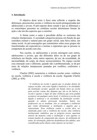 Cadernos de Educação | FaE/PPGE/UFPel
150
1. Introdução
O objetivo deste texto é fazer uma reflexão a respeito das
diferenças, preconceitos sociais e violência na escola protagonizadas por
adolescentes e jovens. O pré-suposto deste estudo é que as diferenças e
os estereótipos presentes no cotidiano escolar determinam formas de
ação e são um dos aspectos que o constitui.
A forma como o outro é percebido define os contornos das
relações interpessoais. A sociedade categoriza pessoas em função do que
considera comum e natural para um grupo social, uma faixa etária, um
status social. As pré-concepções que construímos sobre esses grupos são
transformadas em expectativas e normas e esperamos que as pessoas se
comportem de acordo com elas.
Nas escolas, os adolescentes e jovens interagem com outros,
adolescentes e jovens, que são diferentes deles ou de seu grupo de
referência em função, entre outros aspectos, da cor, da sexualidade, da
nacionalidade, do corpo, da classe socioeconômica. No espaço escolar
essa interação com o diferente, quando não é problematizada, se dá por
meio de relações interpessoais pautadas por conflitos, confrontos e
violência.
Charlot (2002) caracteriza a violência escolar como: violência
na escola, violência à escola e violência da escola. Segundo Charlot
(2002, p. 434):
“A violência na escola é aquela que se produz dentro do
espaço escolar, sem estar ligada à natureza e às atividades
da instituição escolar: quando um bando entra na escola
para acertar contas das disputas que são as do bairro, a
escola é apenas o lugar de uma violência que teria podido
acontecer em qualquer outro local. A violência à escola está
ligada à natureza e às atividades da instituição escolar:
quando os alunos provocam incêndios, batem nos
professores ou os insultam, eles se entregam a violências
que visam diretamente a instituição e aqueles que a
representam. Essa violência contra a escola deve ser
analisada junto com a violência da escola: uma violência
institucional, simbólica, que os próprios jovens suportam
através da maneira como a instituição e seus agentes os
tratam (modos de composição das classes, de atribuição de
notas, de orientação, palavras desdenhosas dos adultos, atos
considerados pelos alunos como injustos ou racistas”.
 