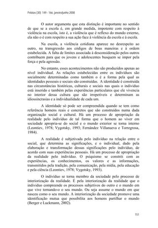 Pelotas [30]: 149 - 166, janeiro/junho 2008
151
O autor argumenta que esta distinção é importante no sentido
de que se a escola é, em grande medida, impotente com respeito à
violência na escola, isto é, a violência que é reflexo do mundo externo,
ela não o é com respeito a sua ação face à violência da escola e à escola.
Na escola, a violência cotidiana aparece no desrespeito ao
outro, na transgressão aos códigos de boas maneiras e á ordem
estabelecida. A falta de limites associada à desconsideração pelos outros
contribuem para que os jovens e adolescentes busquem se impor pela
força e pela agressão.
No entanto, esses acontecimentos não são produzidos apenas ao
nível individual. As relações estabelecidas entre os indivíduos são
socialmente determinadas como também o é a forma pela qual as
identidades pessoais e sociais são construídas. A identidade é construída
nas circunstâncias históricas, culturais e sociais nas quais o individuo
está inserido e também pelas experiências particulares que ele vivencia
no interior dessa cultura que são irrepetíveis e determinam as
idiossincrasias e a individualidade de cada um.
A identidade só pode ser compreendida quando se tem como
referência homens reais e concretos que são construídos numa dada
organização social e cultural. Há um processo de apropriação da
realidade pelo indivíduo de tal forma que o homem ao viver em
sociedade apropria-se do social e o mundo exterior se torna interno
(Leontiev, 1978; Vygotsky, 1993; Fernández Villanueva e Torregrosa,
1984).
A realidade é subjetivada pelo indivíduo na relação entre o
social, que determina as significações, e o individual, dado pela
elaboração e transformação dessas significações pelo indivíduo, de
acordo com suas experiências pessoais. Há um processo de apropriação
da realidade pelo indivíduo. O psiquismo se constrói com as
experiências, os conhecimentos, os valores e as informações,
transmitidos pela tradição, pela comunicação, pela mídia, pela educação
e pela ciência (Leontiev, 1978; Vygotsky, 1993).
O indivíduo se torna membro da sociedade pelo processo de
interiorização da realidade. É pela interiorização da realidade que o
individuo compreende os processos subjetivos do outro e o mundo em
que vive tornando-o o seu mundo. Ou seja assume o mundo em que
nasceu como o seu mundo. A interiorização da sociedade promove uma
identificação mutua que possibilita aos homens partilhar o mundo
(Berger e Luckmann, 2002).
 