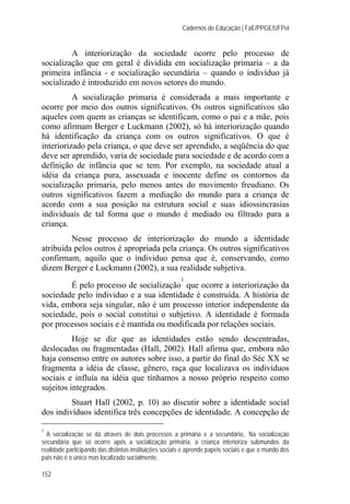 Cadernos de Educação | FaE/PPGE/UFPel
152
A interiorização da sociedade ocorre pelo processo de
socialização que em geral é dividida em socialização primaria – a da
primeira infância - e socialização secundária – quando o indivíduo já
socializado é introduzido em novos setores do mundo.
A socialização primaria é considerada a mais importante e
ocorre por meio dos outros significativos. Os outros significativos são
aqueles com quem as crianças se identificam, como o pai e a mãe, pois
como afirmam Berger e Luckmann (2002), só há interiorização quando
há identificação da criança com os outros significativos. O que é
interiorizado pela criança, o que deve ser aprendido, a seqüência do que
deve ser aprendido, varia de sociedade para sociedade e de acordo com a
definição de infância que se tem. Por exemplo, na sociedade atual a
idéia da criança pura, assexuada e inocente define os contornos da
socialização primaria, pelo menos antes do movimento freudiano. Os
outros significativos fazem a mediação do mundo para a criança de
acordo com a sua posição na estrutura social e suas idiossincrasias
individuais de tal forma que o mundo é mediado ou filtrado para a
criança.
Nesse processo de interiorização do mundo a identidade
atribuída pelos outros é apropriada pela criança. Os outros significativos
confirmam, aquilo que o individuo pensa que é, conservando, como
dizem Berger e Luckmann (2002), a sua realidade subjetiva.
É pelo processo de socialização
1
que ocorre a interiorização da
sociedade pelo individuo e a sua identidade é construída. A história de
vida, embora seja singular, não é um processo interior independente da
sociedade, pois o social constitui o subjetivo. A identidade é formada
por processos sociais e é mantida ou modificada por relações sociais.
Hoje se diz que as identidades estão sendo descentradas,
deslocadas ou fragmentadas (Hall, 2002). Hall afirma que, embora não
haja consenso entre os autores sobre isso, a partir do final do Séc XX se
fragmenta a idéia de classe, gênero, raça que localizava os indivíduos
sociais e influía na idéia que tínhamos a nosso próprio respeito como
sujeitos integrados.
Stuart Hall (2002, p. 10) ao discutir sobre a identidade social
dos indivíduos identifica três concepções de identidade. A concepção de
1
A socialização se dá através de dois processos a primária e a secundária,. Na socialização
secundária que só ocorre após a socialização primária, a criança interioriza submundos da
realidade participando das distintas instituições sociais e aprende papeis sociais e que o mundo dos
pais não é o único mas localizado socialmente,
 