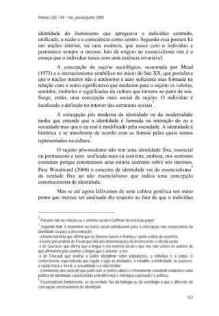 Pelotas [30]: 149 - 166, janeiro/junho 2008
153
identidade do iluminismo que apregoava o indivíduo centrado,
unificado, a razão e a consciência como centro. Segundo essa postura há
um núcleo interior, ou uma essência, que nasce com o indivíduo e
permanece sempre o mesmo. Isto dá origem ao essencialismo isto é a
crença que o individuo nasce com uma essência invariável.
A concepção do sujeito sociológico, sustentada por Mead
(1973) e o interacionismo simbólico no inicio do Séc XX, que postulava
que o núcleo interior não é autônomo e auto suficiente mas formado na
relação com o outro significativo que medeiam para o sujeito os valores,
sentidos, símbolos e significados da cultura que tornam–se parte de nos.
Surge, então, uma concepção mais social de sujeito. O individuo é
localizado e definido no interior das estruturas sociais
2
.
A concepção pós moderna da identidade ou da modernidade
tardia que entende que a identidade é formada na interação do eu e
sociedade mas que o eu real é modificado pela sociedade. A identidade é
histórica e se transforma de acordo com as formas pelas quais somos
representados na cultura
3
.
O sujeito pós-moderno não tem uma identidade fixa, essencial
ou permanente e nem unificada num eu coerente, embora, nos sentimos
coerentes porque construímos uma estória coerente sobre nós mesmos.
Para Woodward (2000) o conceito de identidade vai do essencialismo
4
da verdade fixa ao não essencialismo que indica uma concepção
construcionista de identidade.
Mas se até agora falávamos de uma cultura genérica um outro
ponto que merece ser analisado diz respeito ao fato de que o indivíduo
2
Parsons fala da relação eu e sistema social e Goffman da teoria do papel
3
Segundo Hall, 5 momentos na teoria social contribuíram para a concepção não essencialista da
identidade ou para a descentração
- a teoria marxista que afirma que os homens fazem a história e rejeita a idéia de essência
-a teoria psicanalista de Freud que fala das determinações do inconsciente e não da razão
-a de Saussure que afirma que a língua é um sistema social e que nos não somos os autores do
que afirmamos pois usamos a língua que é anterior a nos
-a de Foucault que analisa o poder disciplinar sobre populações, o individuo e o corpo. O
conhecimento especializado que regula e vigia as atividades, o trabalho, a infelicidade, os prazeres,
a saúde física e moral, a sexualidade e a vida familiar.
- o feminismo dos anos 60 que junto com a contra cultura e o movimento estudantil estabelece uma
política de identidade caracterizada pela diferença e entrelaça o pessoal e o político.
4
Essencialismo fundamenta- se na verdade fixa da biologia ou da sociologia o que é diferente da
concepção construcionista de identidade.
 