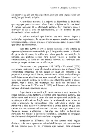 Cadernos de Educação | FaE/PPGE/UFPel
154
ao nascer o faz em um país específico, que fala uma língua e que tem
tradições que lhe são próprias.
A identidade nacional é o aspecto da identidade do individuo
que surge por pertencer a uma cultura étnica, religiosa, racial e nacional.
A cultura nacional dá a identidade cultural. Ser brasileiro situa o
individuo ao dar a idéia de pertencimento, de ser membro de uma
determinada cultura nacional.
A cultura nacional que implica em uma mesma língua e
instituições organizadas, da mesma forma, como a escolar, ao tender a
homogeneização, constrói sentidos, organiza nossas ações e a concepção
que temos de nós mesmos.
Para Hall (2002, p. 50) a cultura nacional é um sistema de
representação ou uma comunidade que é imaginada através da história
do povo, da literatura, da mídia, da cultura popular, da tradição, da
herança, das práticas sociais para incutir valores e normas de
comportamento, da idéia de um passado heróico, da separação com
outros povos por meio de marcar diferenças.
No entanto, como perguntam Hall (2002) e Woodward (2000)
as culturas nacionais e suas identidades nacionais são unificadas? Na
comunidade imaginada há um desejo de viver em conjunto e de
perpetuar a herança social. Porem, mesmo que a cultura nacional busque
unificá-los numa identidade nacional anulando as diferenças, como se
fosse uma grande família, os membros são diferentes quanto a classe,
gênero, raça e etnias. Há diferenças mas essas são unificadas no
discurso. Ou como diz Woodward (2000) as diferenças são costuradas
para dar identidades nacionais únicas.
A persistência na unificação está associada a uma estrutura de
poder cultural, a uma tentativa de impor uma hegemonia cultural, que
define quem está incluído e quem não está, ou quem está excluído. Ao
se reforçar a idéia de unificação entre os membros de uma cultura se
nega a existência de similaridades entre indivíduos e grupos que
pertencem a uma nação e os pertencentes a outros países. O que uma
cultura tem em comum é colocada em contrates com o que a outra tem.
Busca-se marcar a diferença – há algo que todos os brasileiros
partilham. No entanto, a diferença é simbólica, vinculada às condições
sociais e materiais que incluem e excluem um grupo.
Entretanto as diferenças não se dão apenas entre nações
distintas, pois, como apontamos acima há diferenças entre os membros
de um mesmo país. E, os processos que servem para demarcar
 