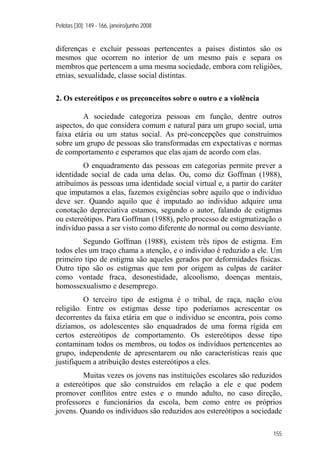 Pelotas [30]: 149 - 166, janeiro/junho 2008
155
diferenças e excluir pessoas pertencentes a países distintos são os
mesmos que ocorrem no interior de um mesmo país e separa os
membros que pertencem a uma mesma sociedade, embora com religiões,
etnias, sexualidade, classe social distintas.
2. Os estereótipos e os preconceitos sobre o outro e a violência
A sociedade categoriza pessoas em função, dentre outros
aspectos, do que considera comum e natural para um grupo social, uma
faixa etária ou um status social. As pré-concepções que construímos
sobre um grupo de pessoas são transformadas em expectativas e normas
de comportamento e esperamos que elas ajam de acordo com elas.
O enquadramento das pessoas em categorias permite prever a
identidade social de cada uma delas. Ou, como diz Goffman (1988),
atribuímos às pessoas uma identidade social virtual e, a partir do caráter
que imputamos a elas, fazemos exigências sobre aquilo que o indivíduo
deve ser. Quando aquilo que é imputado ao indivíduo adquire uma
conotação depreciativa estamos, segundo o autor, falando de estigmas
ou estereótipos. Para Goffman (1988), pelo processo de estigmatização o
indivíduo passa a ser visto como diferente do normal ou como desviante.
Segundo Goffman (1988), existem três tipos de estigma. Em
todos eles um traço chama a atenção, e o individuo é reduzido a ele. Um
primeiro tipo de estigma são aqueles gerados por deformidades físicas.
Outro tipo são os estigmas que tem por origem as culpas de caráter
como vontade fraca, desonestidade, alcoolismo, doenças mentais,
homossexualismo e desemprego.
O terceiro tipo de estigma é o tribal, de raça, nação e/ou
religião. Entre os estigmas desse tipo poderíamos acrescentar os
decorrentes da faixa etária em que o individuo se encontra, pois como
dizíamos, os adolescentes são enquadrados de uma forma rígida em
certos estereótipos de comportamento. Os estereótipos desse tipo
contaminam todos os membros, ou todos os indivíduos pertencentes ao
grupo, independente de apresentarem ou não características reais que
justifiquem a atribuição destes estereótipos a eles.
Muitas vezes os jovens nas instituições escolares são reduzidos
a estereótipos que são construídos em relação a ele e que podem
promover conflitos entre estes e o mundo adulto, no caso direção,
professores e funcionários da escola, bem como entre os próprios
jovens. Quando os indivíduos são reduzidos aos estereótipos a sociedade
 