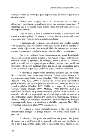 Cadernos de Educação | FaE/PPGE/UFPel
156
constrói teorias ou ideologias para explicar essa diferença e justificar a
discriminação.
Fixa-se uma imagem social do outro que ao ressaltar a
diferença o transforma em problema social que assusta e incomoda. A
diferença que é ressaltada acaba muitas vezes por justificar agressões e
desrespeito ao outro.
Hoje se nota, e isto é constante afirmado e reafirmado, um
crescimento das práticas de violência entre os jovens nos seus diferentes
espaços de convivência: família, escola, rua, lazer.
O fenômeno da violência, especialmente nas grandes cidades,
vem adquirindo cada vez maior visibilidade social. Embora sempre te-
nha existido, hoje assume uma multiplicidade de formas e sua incidência
cresce, assim como o envolvimento de pessoas cada vez mais jovens.
Em geral, violência é conceituada como um ato de brutalidade,
física e/ou psíquica contra alguém e caracteriza relações interpessoais
descritas como de opressão, intimidação, medo e terror. A violência
pode se manifestar por signos ou por símbolos, preconceitos, metáforas,
desenhos, isto é, por qualquer coisa que possa ser interpretada como
aviso de ameaça, o que ficou conhecido como violência simbólica.
A violência é um problema comum ao conjunto das sociedades.
Na explicação deste fenômeno intervêm fatores muito diversos: a
exclusão na convivência escolar (Candau, 1999; Camacho, 2000; Diaz
Aguado, 1996, 2002, 2003); o assédio das escolas pelo narcotráfico,
particularmente nas escolas públicas situadas nas zonas periféricas das
grandes cidades (Candau, 1999, 2001); as relações de trabalho e a
exclusão social (Zaluar, 1997; Minayo, 1993; Burstyn, 2000); as
condições familiares, as questões de ordem política como a ausência de
controle policial e a impunidade social, a deslegitimação da política e
das instituições sociais (Fernandez Villanueva, Domínguez, Jiménez e
Revilla, 1998); e as ideologias autoritárias, as dificuldades de definição
e percepção do futuro e a identidade social (Diaz Aguado, 2002, 2003;
Fernandez Villanueva, et al.,1998; Zaluar,1997).
A violência é então multideterminada e não está restrita a
determinados espaços - o espaço urbano - ou a uma classe social - a
pobreza.
A violência faz parte do cotidiano do jovem. Os jovens
destacam que a violência está se tornando cada vez mais freqüente no
dia-a-dia e que, muitas vezes, nem se reconhece mais, pequenos atos
 