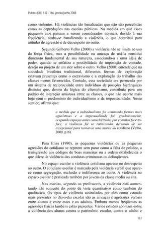 Pelotas [30]: 149 - 166, janeiro/junho 2008
157
como violentos. Há violências tão banalizadas que não são percebidas
como as depredações nas escolas públicas. Na medida em que esses
pequenos atos passam a serem considerados normais, devido à sua
freqüência, acaba-se banalizando a violência, o que contribui para
atitudes de agressão e de desrespeito ao outro.
Segundo Gilberto Velho (2000) a violência não se limita ao uso
da força física, mas a possibilidade ou ameaça de usá-la constitui
dimensão fundamental de sua natureza, associando-a a uma idéia de
poder, quando se enfatiza a possibilidade de imposição de vontade,
desejo ou projeto de um ator sobre o outro. Velho (2000) entende que na
sociedade brasileira tradicional, diferentes formas de exploração
estavam presentes como o escravismo e a exploração do trabalho das
classes menos favorecidas. Contudo, essa sociedade era permeada por
um sistema de reciprocidade entre indivíduos de posições hierárquicas
distintas que, dentro da lógica do clientelismo, contribuía para um
padrão de interação amistosa entre as classes, o que não ocorre mais
hoje com o predomínio do individualismo e da impessoalidade. Nesse
sentido, afirma que:
a medida que o individualismo foi assumindo formas mais
agonísticas e a impessoalidade foi, gradativamente,
ocupando espaços antes caracterizados por contatos face-to-
face, a violência foi se rotinizando, deixando de ser
excepcional para tornar-se uma marca do cotidiano (Velho,
2000, p18).
Para Elias (1990), as pequenas violências ou as pequenas
agressões do cotidiano se repetem sem parar como a falta de polidez, a
transgressão aos códigos de boas maneiras ou a ordem estabelecida o
que difere da violência das condutas criminosas ou delinqüentes.
No espaço escolar a violência cotidiana aparece no desrespeito
ao outro. O cotidiano escolar é marcado pela violência verbal que apare-
ce como segregação, exclusão e indiferença ao outro. A violência no
espaço escolar é praticada também por jovens da classe media ou alta.
Nas escolas, segundo os professores, a violência está aumen-
tando não somente do ponto de vista quantitativo como também do
qualitativo. Os tipos de violência assinalados por eles como estando
mais presentes no dia-a-dia escolar são as ameaças e agressões verbais
entre alunos e entre estes e os adultos. Embora menos freqüentes as
agressões físicas também estão presentes. Vários estudos apontam sobre
a violência dos alunos contra o patrimônio escolar, contra o adulto e
 