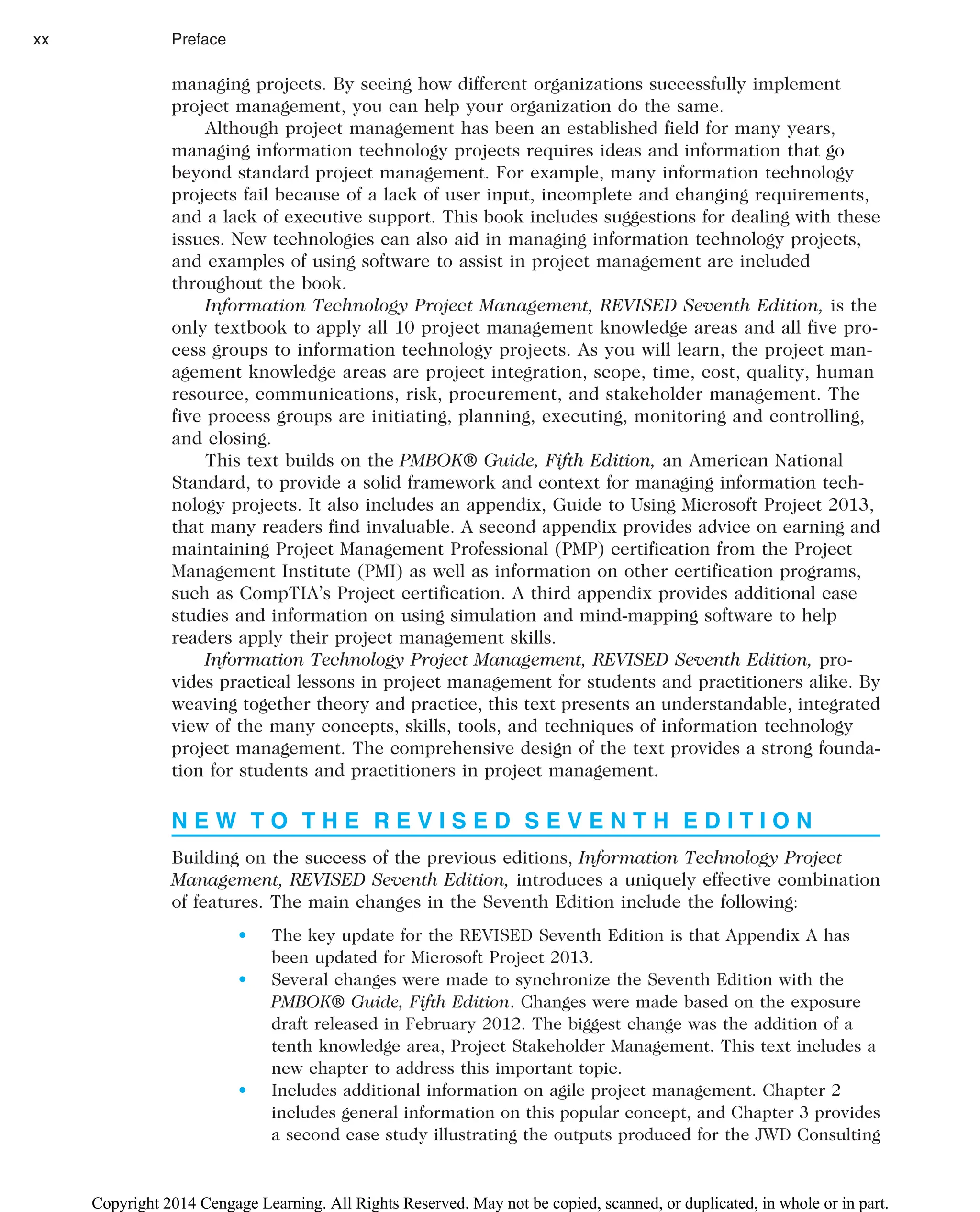 managing projects. By seeing how different organizations successfully implement
project management, you can help your organization do the same.
Although project management has been an established field for many years,
managing information technology projects requires ideas and information that go
beyond standard project management. For example, many information technology
projects fail because of a lack of user input, incomplete and changing requirements,
and a lack of executive support. This book includes suggestions for dealing with these
issues. New technologies can also aid in managing information technology projects,
and examples of using software to assist in project management are included
throughout the book.
Information Technology Project Management, REVISED Seventh Edition, is the
only textbook to apply all 10 project management knowledge areas and all five pro-
cess groups to information technology projects. As you will learn, the project man-
agement knowledge areas are project integration, scope, time, cost, quality, human
resource, communications, risk, procurement, and stakeholder management. The
five process groups are initiating, planning, executing, monitoring and controlling,
and closing.
This text builds on the PMBOK® Guide, Fifth Edition, an American National
Standard, to provide a solid framework and context for managing information tech-
nology projects. It also includes an appendix, Guide to Using Microsoft Project 2013,
that many readers find invaluable. A second appendix provides advice on earning and
maintaining Project Management Professional (PMP) certification from the Project
Management Institute (PMI) as well as information on other certification programs,
such as CompTIA’s Project certification. A third appendix provides additional case
studies and information on using simulation and mind-mapping software to help
readers apply their project management skills.
Information Technology Project Management, REVISED Seventh Edition, pro-
vides practical lessons in project management for students and practitioners alike. By
weaving together theory and practice, this text presents an understandable, integrated
view of the many concepts, skills, tools, and techniques of information technology
project management. The comprehensive design of the text provides a strong founda-
tion for students and practitioners in project management.
N E W T O T H E R E V I S E D S E V E N T H E D I T I O N
Building on the success of the previous editions, Information Technology Project
Management, REVISED Seventh Edition, introduces a uniquely effective combination
of features. The main changes in the Seventh Edition include the following:
• The key update for the REVISED Seventh Edition is that Appendix A has
been updated for Microsoft Project 2013.
• Several changes were made to synchronize the Seventh Edition with the
PMBOK® Guide, Fifth Edition. Changes were made based on the exposure
draft released in February 2012. The biggest change was the addition of a
tenth knowledge area, Project Stakeholder Management. This text includes a
new chapter to address this important topic.
• Includes additional information on agile project management. Chapter 2
includes general information on this popular concept, and Chapter 3 provides
a second case study illustrating the outputs produced for the JWD Consulting
xx Preface
Copyright 2014 Cengage Learning. All Rights Reserved. May not be copied, scanned, or duplicated, in whole or in part.
 