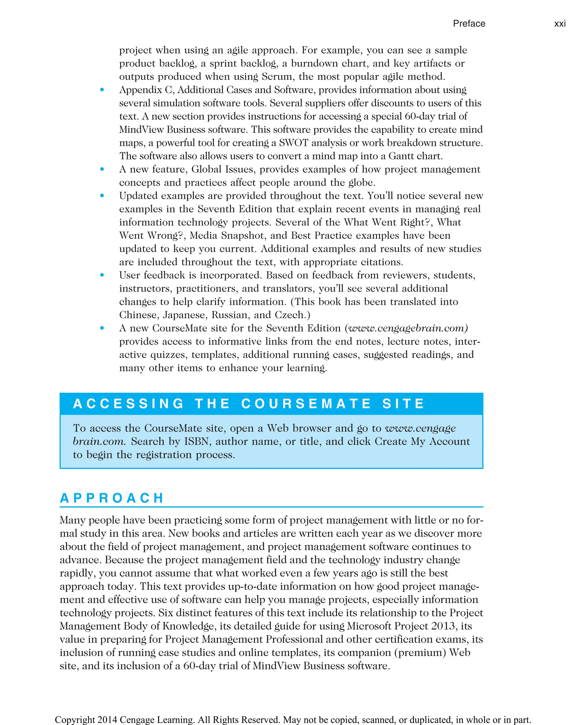 project when using an agile approach. For example, you can see a sample
product backlog, a sprint backlog, a burndown chart, and key artifacts or
outputs produced when using Scrum, the most popular agile method.
• Appendix C, Additional Cases and Software, provides information about using
several simulation software tools. Several suppliers offer discounts to users of this
text. A new section provides instructions for accessing a special 60-day trial of
MindView Business software. This software provides the capability to create mind
maps, a powerful tool for creating a SWOT analysis or work breakdown structure.
The software also allows users to convert a mind map into a Gantt chart.
• A new feature, Global Issues, provides examples of how project management
concepts and practices affect people around the globe.
• Updated examples are provided throughout the text. You’ll notice several new
examples in the Seventh Edition that explain recent events in managing real
information technology projects. Several of the What Went Right?, What
Went Wrong?, Media Snapshot, and Best Practice examples have been
updated to keep you current. Additional examples and results of new studies
are included throughout the text, with appropriate citations.
• User feedback is incorporated. Based on feedback from reviewers, students,
instructors, practitioners, and translators, you’ll see several additional
changes to help clarify information. (This book has been translated into
Chinese, Japanese, Russian, and Czech.)
• A new CourseMate site for the Seventh Edition (www.cengagebrain.com)
provides access to informative links from the end notes, lecture notes, inter-
active quizzes, templates, additional running cases, suggested readings, and
many other items to enhance your learning.
A C C E S S I N G T H E C O U R S E M A T E S I T E
To access the CourseMate site, open a Web browser and go to www.cengage
brain.com. Search by ISBN, author name, or title, and click Create My Account
to begin the registration process.
A P P R O A C H
Many people have been practicing some form of project management with little or no for-
mal study in this area. New books and articles are written each year as we discover more
about the field of project management, and project management software continues to
advance. Because the project management field and the technology industry change
rapidly, you cannot assume that what worked even a few years ago is still the best
approach today. This text provides up-to-date information on how good project manage-
ment and effective use of software can help you manage projects, especially information
technology projects. Six distinct features of this text include its relationship to the Project
Management Body of Knowledge, its detailed guide for using Microsoft Project 2013, its
value in preparing for Project Management Professional and other certification exams, its
inclusion of running case studies and online templates, its companion (premium) Web
site, and its inclusion of a 60-day trial of MindView Business software.
Preface xxi
Copyright 2014 Cengage Learning. All Rights Reserved. May not be copied, scanned, or duplicated, in whole or in part.
 