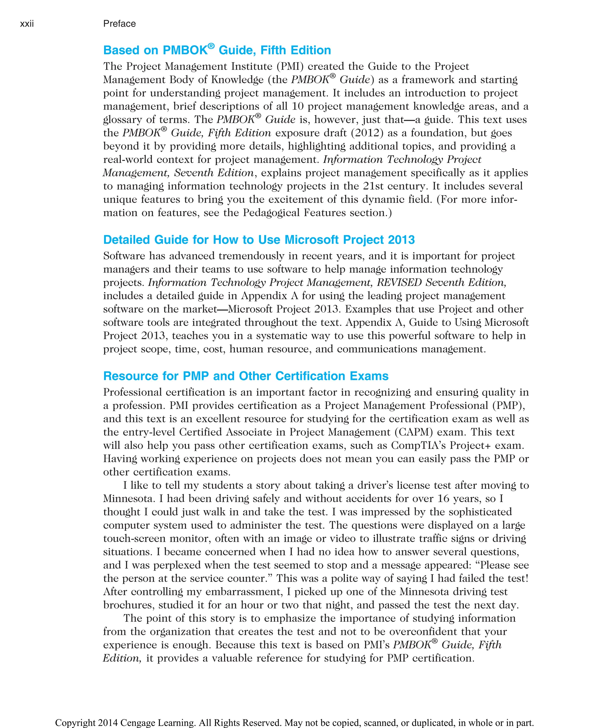Based on PMBOK®
Guide, Fifth Edition
The Project Management Institute (PMI) created the Guide to the Project
Management Body of Knowledge (the PMBOK®
Guide) as a framework and starting
point for understanding project management. It includes an introduction to project
management, brief descriptions of all 10 project management knowledge areas, and a
glossary of terms. The PMBOK®
Guide is, however, just that—a guide. This text uses
the PMBOK®
Guide, Fifth Edition exposure draft (2012) as a foundation, but goes
beyond it by providing more details, highlighting additional topics, and providing a
real-world context for project management. Information Technology Project
Management, Seventh Edition, explains project management specifically as it applies
to managing information technology projects in the 21st century. It includes several
unique features to bring you the excitement of this dynamic field. (For more infor-
mation on features, see the Pedagogical Features section.)
Detailed Guide for How to Use Microsoft Project 2013
Software has advanced tremendously in recent years, and it is important for project
managers and their teams to use software to help manage information technology
projects. Information Technology Project Management, REVISED Seventh Edition,
includes a detailed guide in Appendix A for using the leading project management
software on the market—Microsoft Project 2013. Examples that use Project and other
software tools are integrated throughout the text. Appendix A, Guide to Using Microsoft
Project 2013, teaches you in a systematic way to use this powerful software to help in
project scope, time, cost, human resource, and communications management.
Resource for PMP and Other Certification Exams
Professional certification is an important factor in recognizing and ensuring quality in
a profession. PMI provides certification as a Project Management Professional (PMP),
and this text is an excellent resource for studying for the certification exam as well as
the entry-level Certified Associate in Project Management (CAPM) exam. This text
will also help you pass other certification exams, such as CompTIA’s Project+ exam.
Having working experience on projects does not mean you can easily pass the PMP or
other certification exams.
I like to tell my students a story about taking a driver’s license test after moving to
Minnesota. I had been driving safely and without accidents for over 16 years, so I
thought I could just walk in and take the test. I was impressed by the sophisticated
computer system used to administer the test. The questions were displayed on a large
touch-screen monitor, often with an image or video to illustrate traffic signs or driving
situations. I became concerned when I had no idea how to answer several questions,
and I was perplexed when the test seemed to stop and a message appeared: “Please see
the person at the service counter.” This was a polite way of saying I had failed the test!
After controlling my embarrassment, I picked up one of the Minnesota driving test
brochures, studied it for an hour or two that night, and passed the test the next day.
The point of this story is to emphasize the importance of studying information
from the organization that creates the test and not to be overconfident that your
experience is enough. Because this text is based on PMI’s PMBOK®
Guide, Fifth
Edition, it provides a valuable reference for studying for PMP certification.
xxii Preface
Copyright 2014 Cengage Learning. All Rights Reserved. May not be copied, scanned, or duplicated, in whole or in part.
 