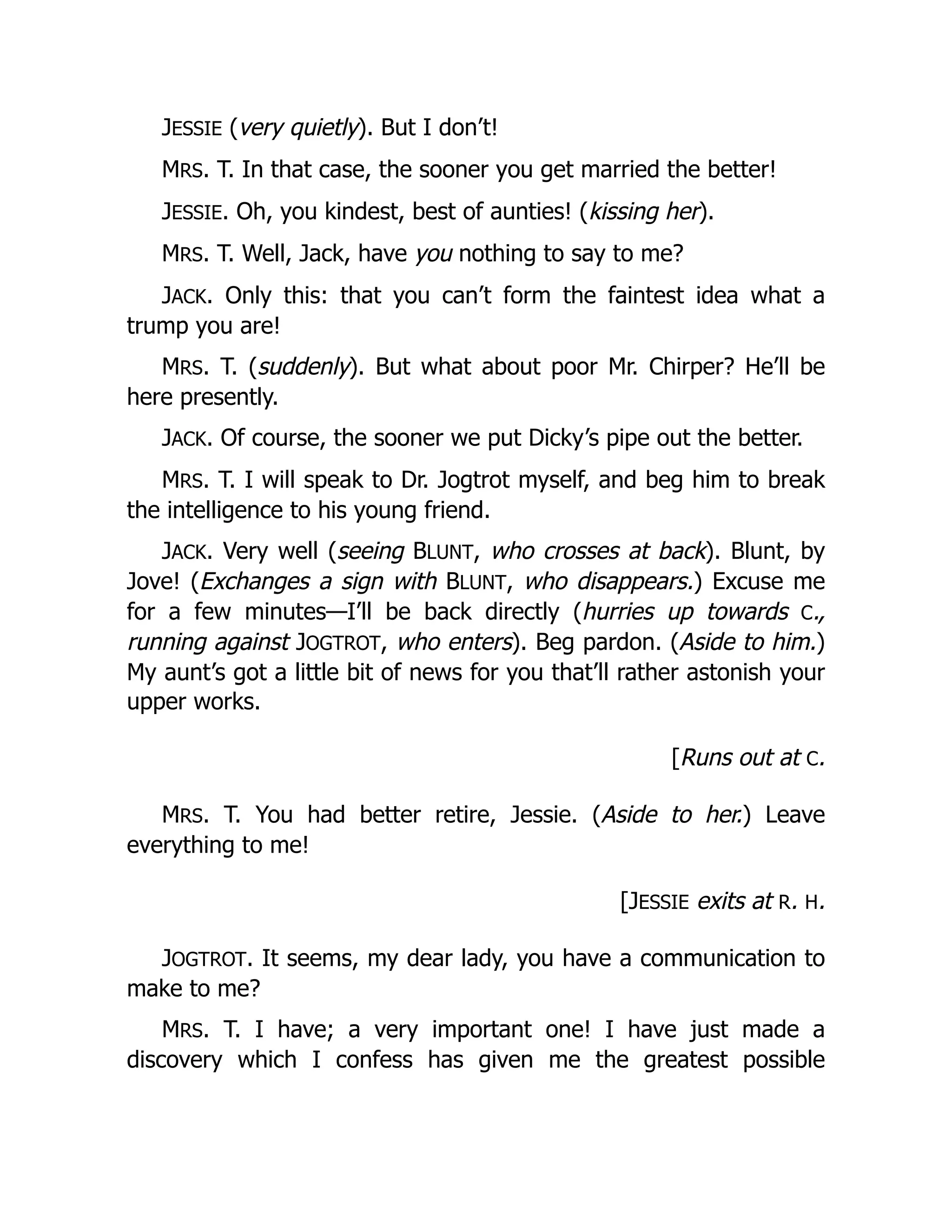 JESSIE (very quietly). But I don’t!
MRS. T. In that case, the sooner you get married the better!
JESSIE. Oh, you kindest, best of aunties! (kissing her).
MRS. T. Well, Jack, have you nothing to say to me?
JACK. Only this: that you can’t form the faintest idea what a
trump you are!
MRS. T. (suddenly). But what about poor Mr. Chirper? He’ll be
here presently.
JACK. Of course, the sooner we put Dicky’s pipe out the better.
MRS. T. I will speak to Dr. Jogtrot myself, and beg him to break
the intelligence to his young friend.
JACK. Very well (seeing BLUNT, who crosses at back). Blunt, by
Jove! (Exchanges a sign with BLUNT, who disappears.) Excuse me
for a few minutes—I’ll be back directly (hurries up towards C.,
running against JOGTROT, who enters). Beg pardon. (Aside to him.)
My aunt’s got a little bit of news for you that’ll rather astonish your
upper works.
[Runs out at C.
MRS. T. You had better retire, Jessie. (Aside to her.) Leave
everything to me!
[JESSIE exits at R. H.
JOGTROT. It seems, my dear lady, you have a communication to
make to me?
MRS. T. I have; a very important one! I have just made a
discovery which I confess has given me the greatest possible
 