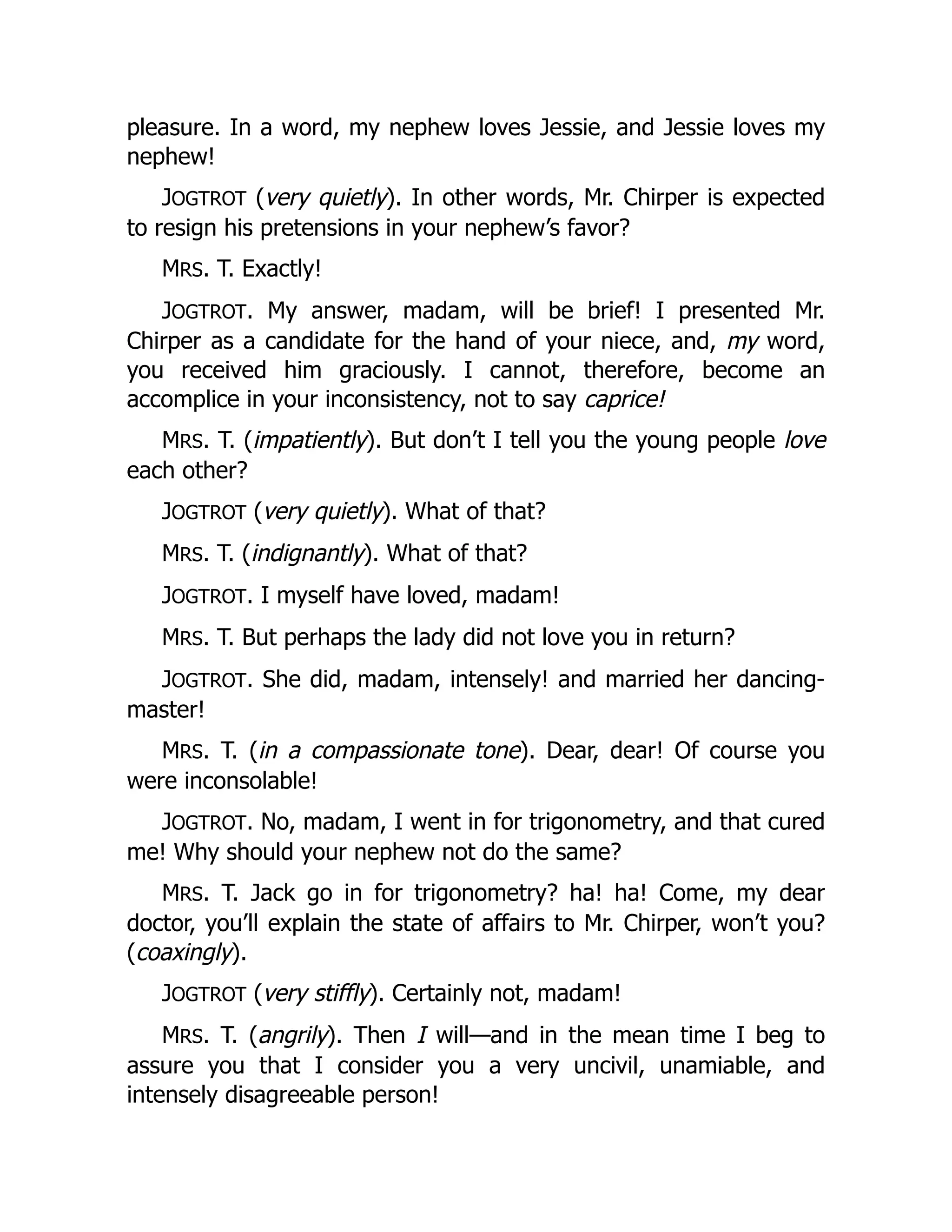 pleasure. In a word, my nephew loves Jessie, and Jessie loves my
nephew!
JOGTROT (very quietly). In other words, Mr. Chirper is expected
to resign his pretensions in your nephew’s favor?
MRS. T. Exactly!
JOGTROT. My answer, madam, will be brief! I presented Mr.
Chirper as a candidate for the hand of your niece, and, my word,
you received him graciously. I cannot, therefore, become an
accomplice in your inconsistency, not to say caprice!
MRS. T. (impatiently). But don’t I tell you the young people love
each other?
JOGTROT (very quietly). What of that?
MRS. T. (indignantly). What of that?
JOGTROT. I myself have loved, madam!
MRS. T. But perhaps the lady did not love you in return?
JOGTROT. She did, madam, intensely! and married her dancing-
master!
MRS. T. (in a compassionate tone). Dear, dear! Of course you
were inconsolable!
JOGTROT. No, madam, I went in for trigonometry, and that cured
me! Why should your nephew not do the same?
MRS. T. Jack go in for trigonometry? ha! ha! Come, my dear
doctor, you’ll explain the state of affairs to Mr. Chirper, won’t you?
(coaxingly).
JOGTROT (very stiffly). Certainly not, madam!
MRS. T. (angrily). Then I will—and in the mean time I beg to
assure you that I consider you a very uncivil, unamiable, and
intensely disagreeable person!
 