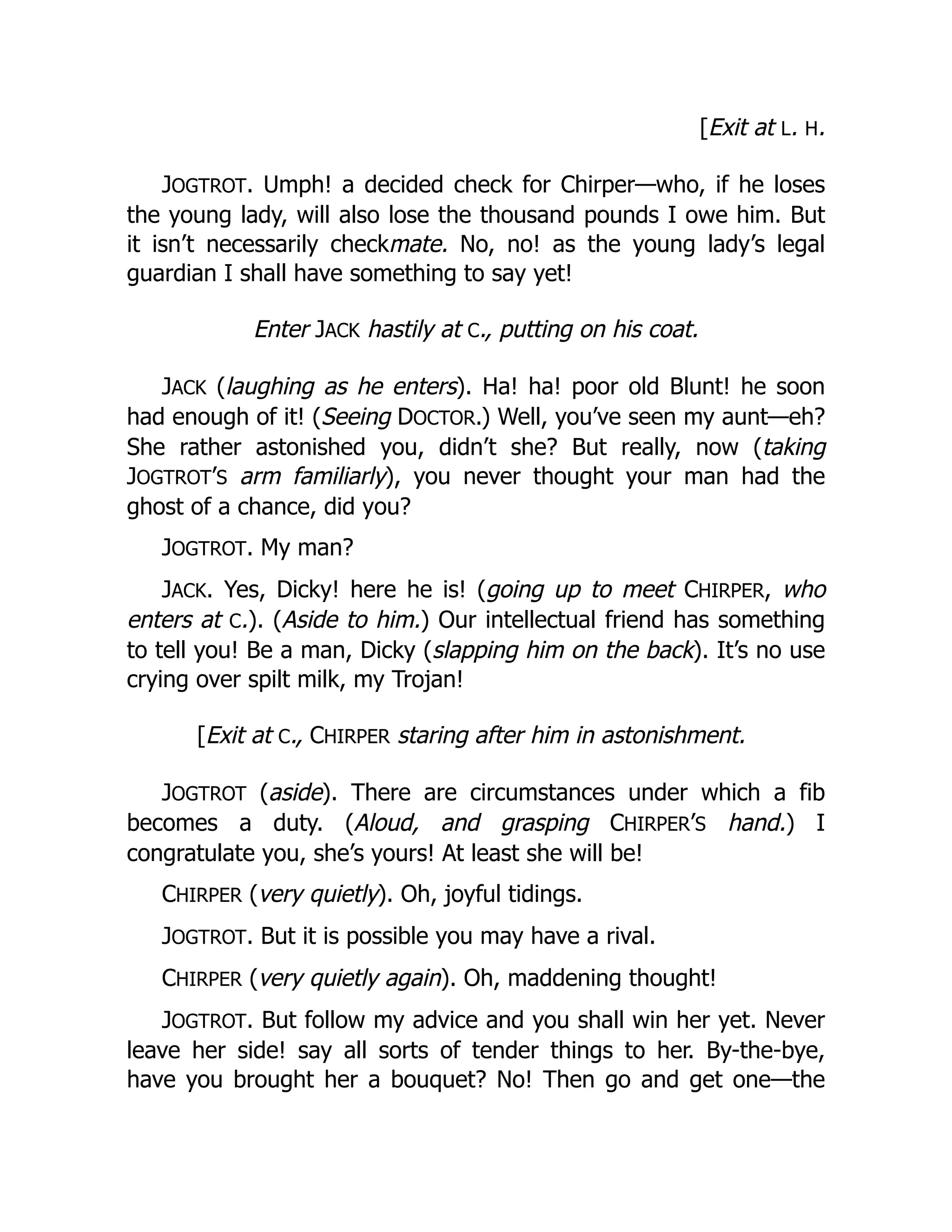 [Exit at L. H.
JOGTROT. Umph! a decided check for Chirper—who, if he loses
the young lady, will also lose the thousand pounds I owe him. But
it isn’t necessarily checkmate. No, no! as the young lady’s legal
guardian I shall have something to say yet!
Enter JACK hastily at C., putting on his coat.
JACK (laughing as he enters). Ha! ha! poor old Blunt! he soon
had enough of it! (Seeing DOCTOR.) Well, you’ve seen my aunt—eh?
She rather astonished you, didn’t she? But really, now (taking
JOGTROT’S arm familiarly), you never thought your man had the
ghost of a chance, did you?
JOGTROT. My man?
JACK. Yes, Dicky! here he is! (going up to meet CHIRPER, who
enters at C.). (Aside to him.) Our intellectual friend has something
to tell you! Be a man, Dicky (slapping him on the back). It’s no use
crying over spilt milk, my Trojan!
[Exit at C., CHIRPER staring after him in astonishment.
JOGTROT (aside). There are circumstances under which a fib
becomes a duty. (Aloud, and grasping CHIRPER’S hand.) I
congratulate you, she’s yours! At least she will be!
CHIRPER (very quietly). Oh, joyful tidings.
JOGTROT. But it is possible you may have a rival.
CHIRPER (very quietly again). Oh, maddening thought!
JOGTROT. But follow my advice and you shall win her yet. Never
leave her side! say all sorts of tender things to her. By-the-bye,
have you brought her a bouquet? No! Then go and get one—the
 