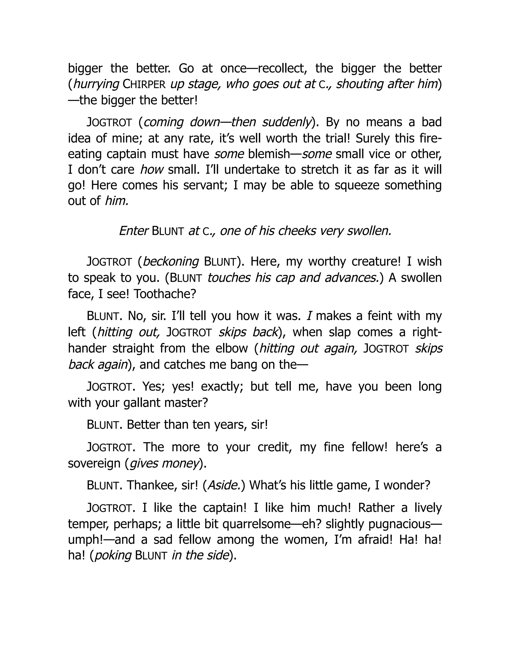 bigger the better. Go at once—recollect, the bigger the better
(hurrying CHIRPER up stage, who goes out at C., shouting after him)
—the bigger the better!
JOGTROT (coming down—then suddenly). By no means a bad
idea of mine; at any rate, it’s well worth the trial! Surely this fire-
eating captain must have some blemish—some small vice or other,
I don’t care how small. I’ll undertake to stretch it as far as it will
go! Here comes his servant; I may be able to squeeze something
out of him.
Enter BLUNT at C., one of his cheeks very swollen.
JOGTROT (beckoning BLUNT). Here, my worthy creature! I wish
to speak to you. (BLUNT touches his cap and advances.) A swollen
face, I see! Toothache?
BLUNT. No, sir. I’ll tell you how it was. I makes a feint with my
left (hitting out, JOGTROT skips back), when slap comes a right-
hander straight from the elbow (hitting out again, JOGTROT skips
back again), and catches me bang on the—
JOGTROT. Yes; yes! exactly; but tell me, have you been long
with your gallant master?
BLUNT. Better than ten years, sir!
JOGTROT. The more to your credit, my fine fellow! here’s a
sovereign (gives money).
BLUNT. Thankee, sir! (Aside.) What’s his little game, I wonder?
JOGTROT. I like the captain! I like him much! Rather a lively
temper, perhaps; a little bit quarrelsome—eh? slightly pugnacious—
umph!—and a sad fellow among the women, I’m afraid! Ha! ha!
ha! (poking BLUNT in the side).
 