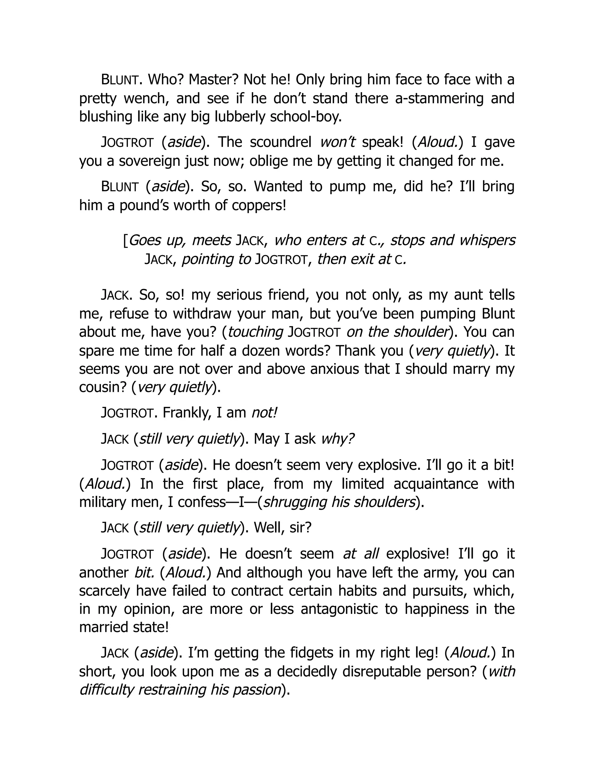 BLUNT. Who? Master? Not he! Only bring him face to face with a
pretty wench, and see if he don’t stand there a-stammering and
blushing like any big lubberly school-boy.
JOGTROT (aside). The scoundrel won’t speak! (Aloud.) I gave
you a sovereign just now; oblige me by getting it changed for me.
BLUNT (aside). So, so. Wanted to pump me, did he? I’ll bring
him a pound’s worth of coppers!
[Goes up, meets JACK, who enters at C., stops and whispers
JACK, pointing to JOGTROT, then exit at C.
JACK. So, so! my serious friend, you not only, as my aunt tells
me, refuse to withdraw your man, but you’ve been pumping Blunt
about me, have you? (touching JOGTROT on the shoulder). You can
spare me time for half a dozen words? Thank you (very quietly). It
seems you are not over and above anxious that I should marry my
cousin? (very quietly).
JOGTROT. Frankly, I am not!
JACK (still very quietly). May I ask why?
JOGTROT (aside). He doesn’t seem very explosive. I’ll go it a bit!
(Aloud.) In the first place, from my limited acquaintance with
military men, I confess—I—(shrugging his shoulders).
JACK (still very quietly). Well, sir?
JOGTROT (aside). He doesn’t seem at all explosive! I’ll go it
another bit. (Aloud.) And although you have left the army, you can
scarcely have failed to contract certain habits and pursuits, which,
in my opinion, are more or less antagonistic to happiness in the
married state!
JACK (aside). I’m getting the fidgets in my right leg! (Aloud.) In
short, you look upon me as a decidedly disreputable person? (with
difficulty restraining his passion).
 