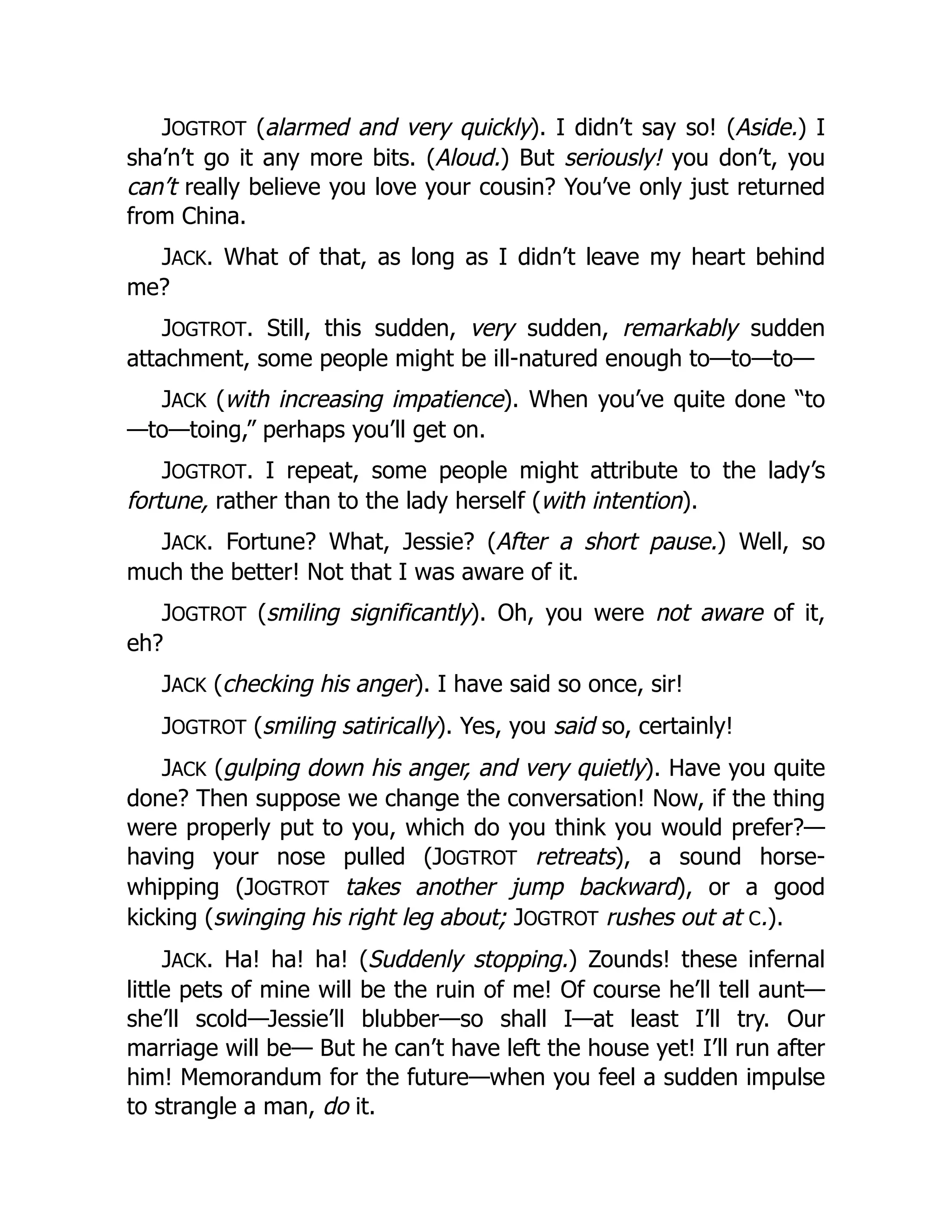 JOGTROT (alarmed and very quickly). I didn’t say so! (Aside.) I
sha’n’t go it any more bits. (Aloud.) But seriously! you don’t, you
can’t really believe you love your cousin? You’ve only just returned
from China.
JACK. What of that, as long as I didn’t leave my heart behind
me?
JOGTROT. Still, this sudden, very sudden, remarkably sudden
attachment, some people might be ill-natured enough to—to—to—
JACK (with increasing impatience). When you’ve quite done “to
—to—toing,” perhaps you’ll get on.
JOGTROT. I repeat, some people might attribute to the lady’s
fortune, rather than to the lady herself (with intention).
JACK. Fortune? What, Jessie? (After a short pause.) Well, so
much the better! Not that I was aware of it.
JOGTROT (smiling significantly). Oh, you were not aware of it,
eh?
JACK (checking his anger). I have said so once, sir!
JOGTROT (smiling satirically). Yes, you said so, certainly!
JACK (gulping down his anger, and very quietly). Have you quite
done? Then suppose we change the conversation! Now, if the thing
were properly put to you, which do you think you would prefer?—
having your nose pulled (JOGTROT retreats), a sound horse-
whipping (JOGTROT takes another jump backward), or a good
kicking (swinging his right leg about; JOGTROT rushes out at C.).
JACK. Ha! ha! ha! (Suddenly stopping.) Zounds! these infernal
little pets of mine will be the ruin of me! Of course he’ll tell aunt—
she’ll scold—Jessie’ll blubber—so shall I—at least I’ll try. Our
marriage will be— But he can’t have left the house yet! I’ll run after
him! Memorandum for the future—when you feel a sudden impulse
to strangle a man, do it.
 