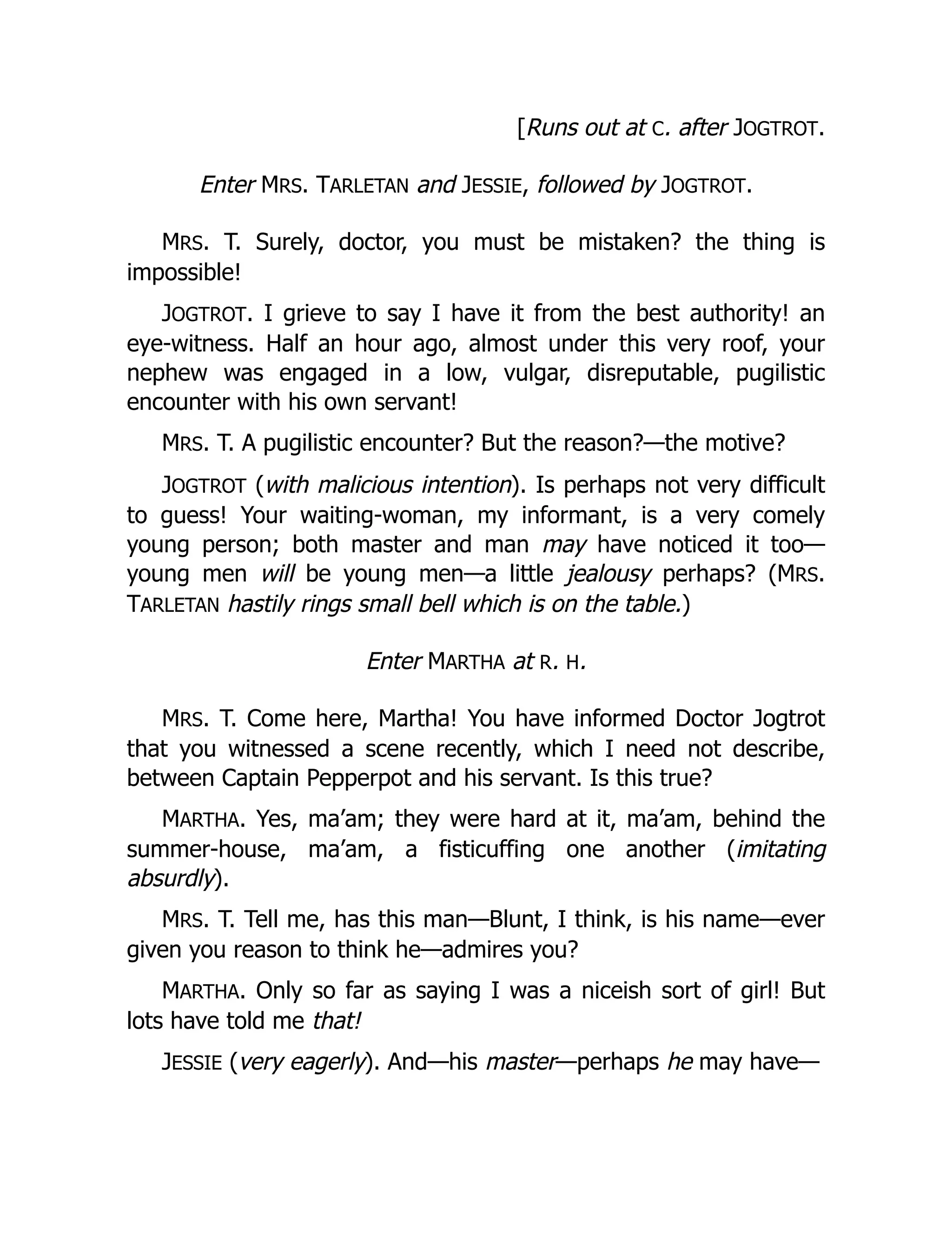 [Runs out at C. after JOGTROT.
Enter MRS. TARLETAN and JESSIE, followed by JOGTROT.
MRS. T. Surely, doctor, you must be mistaken? the thing is
impossible!
JOGTROT. I grieve to say I have it from the best authority! an
eye-witness. Half an hour ago, almost under this very roof, your
nephew was engaged in a low, vulgar, disreputable, pugilistic
encounter with his own servant!
MRS. T. A pugilistic encounter? But the reason?—the motive?
JOGTROT (with malicious intention). Is perhaps not very difficult
to guess! Your waiting-woman, my informant, is a very comely
young person; both master and man may have noticed it too—
young men will be young men—a little jealousy perhaps? (MRS.
TARLETAN hastily rings small bell which is on the table.)
Enter MARTHA at R. H.
MRS. T. Come here, Martha! You have informed Doctor Jogtrot
that you witnessed a scene recently, which I need not describe,
between Captain Pepperpot and his servant. Is this true?
MARTHA. Yes, ma’am; they were hard at it, ma’am, behind the
summer-house, ma’am, a fisticuffing one another (imitating
absurdly).
MRS. T. Tell me, has this man—Blunt, I think, is his name—ever
given you reason to think he—admires you?
MARTHA. Only so far as saying I was a niceish sort of girl! But
lots have told me that!
JESSIE (very eagerly). And—his master—perhaps he may have—
 
