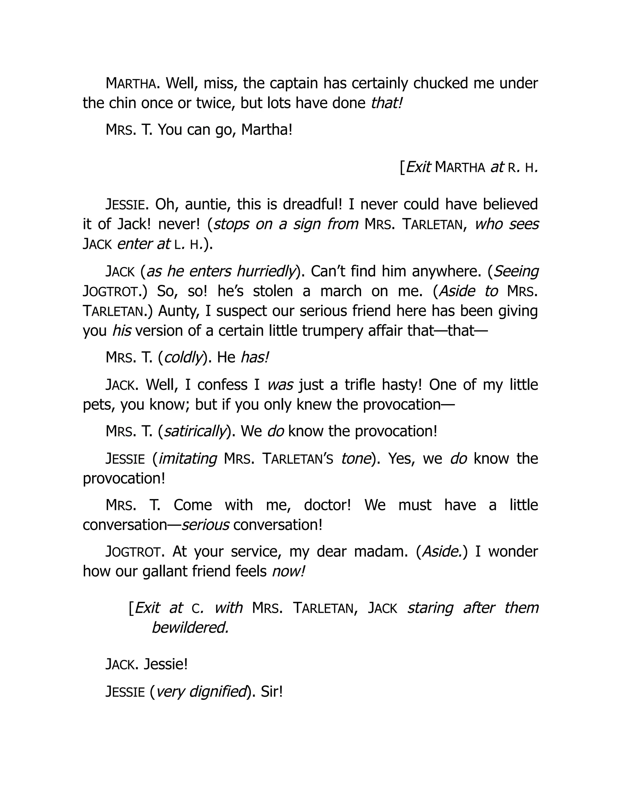 MARTHA. Well, miss, the captain has certainly chucked me under
the chin once or twice, but lots have done that!
MRS. T. You can go, Martha!
[Exit MARTHA at R. H.
JESSIE. Oh, auntie, this is dreadful! I never could have believed
it of Jack! never! (stops on a sign from MRS. TARLETAN, who sees
JACK enter at L. H.).
JACK (as he enters hurriedly). Can’t find him anywhere. (Seeing
JOGTROT.) So, so! he’s stolen a march on me. (Aside to MRS.
TARLETAN.) Aunty, I suspect our serious friend here has been giving
you his version of a certain little trumpery affair that—that—
MRS. T. (coldly). He has!
JACK. Well, I confess I was just a trifle hasty! One of my little
pets, you know; but if you only knew the provocation—
MRS. T. (satirically). We do know the provocation!
JESSIE (imitating MRS. TARLETAN’S tone). Yes, we do know the
provocation!
MRS. T. Come with me, doctor! We must have a little
conversation—serious conversation!
JOGTROT. At your service, my dear madam. (Aside.) I wonder
how our gallant friend feels now!
[Exit at C. with MRS. TARLETAN, JACK staring after them
bewildered.
JACK. Jessie!
JESSIE (very dignified). Sir!
 
