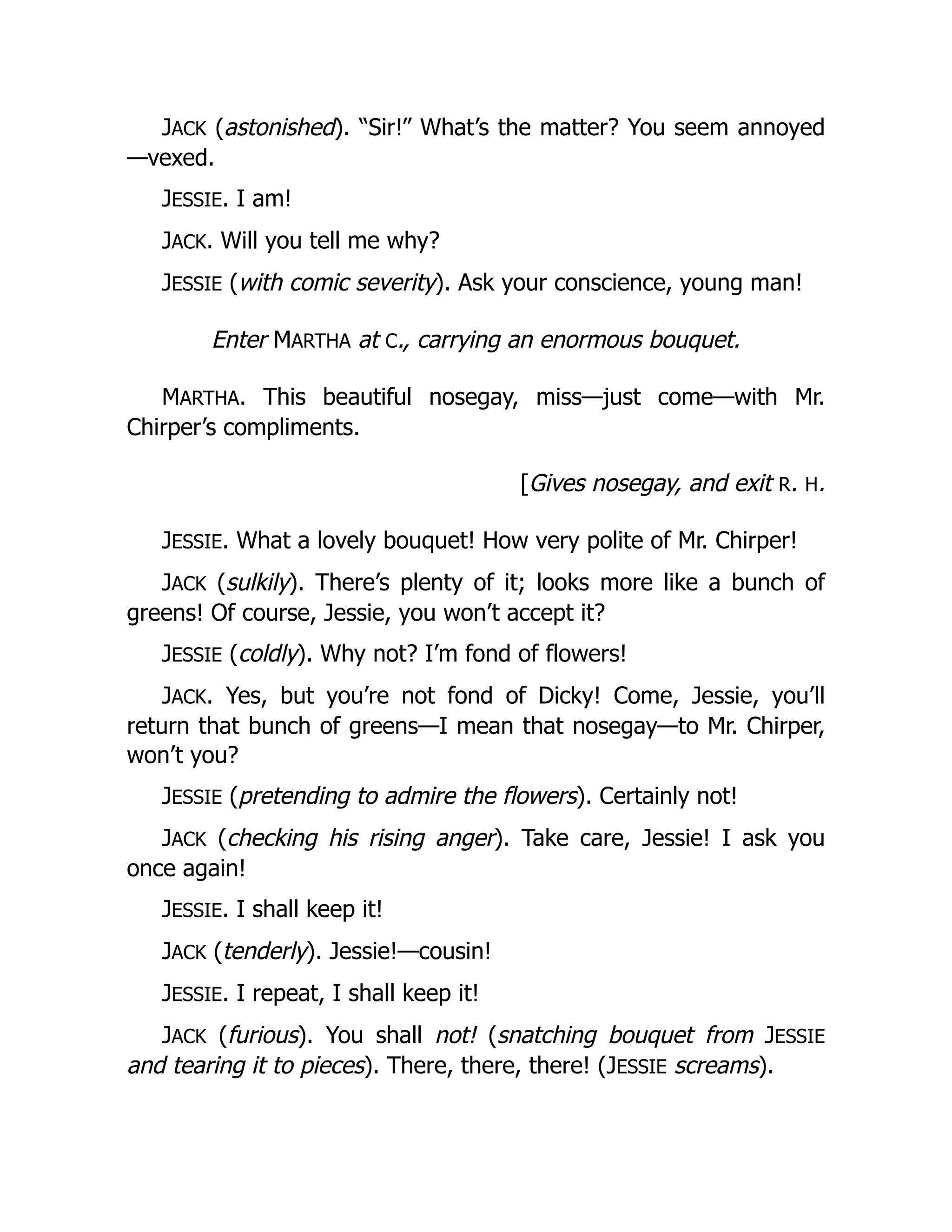 JACK (astonished). “Sir!” What’s the matter? You seem annoyed
—vexed.
JESSIE. I am!
JACK. Will you tell me why?
JESSIE (with comic severity). Ask your conscience, young man!
Enter MARTHA at C., carrying an enormous bouquet.
MARTHA. This beautiful nosegay, miss—just come—with Mr.
Chirper’s compliments.
[Gives nosegay, and exit R. H.
JESSIE. What a lovely bouquet! How very polite of Mr. Chirper!
JACK (sulkily). There’s plenty of it; looks more like a bunch of
greens! Of course, Jessie, you won’t accept it?
JESSIE (coldly). Why not? I’m fond of flowers!
JACK. Yes, but you’re not fond of Dicky! Come, Jessie, you’ll
return that bunch of greens—I mean that nosegay—to Mr. Chirper,
won’t you?
JESSIE (pretending to admire the flowers). Certainly not!
JACK (checking his rising anger). Take care, Jessie! I ask you
once again!
JESSIE. I shall keep it!
JACK (tenderly). Jessie!—cousin!
JESSIE. I repeat, I shall keep it!
JACK (furious). You shall not! (snatching bouquet from JESSIE
and tearing it to pieces). There, there, there! (JESSIE screams).
 