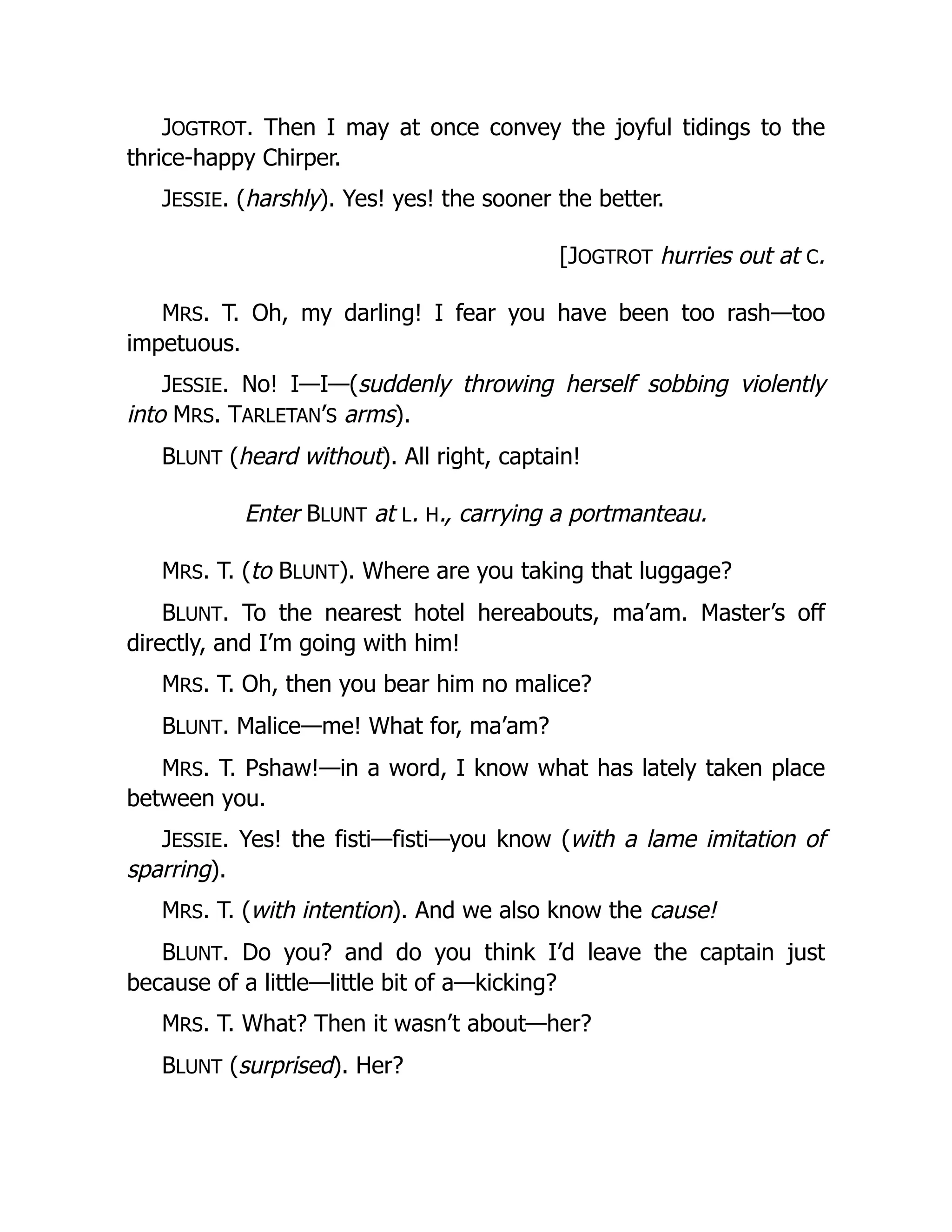 JOGTROT. Then I may at once convey the joyful tidings to the
thrice-happy Chirper.
JESSIE. (harshly). Yes! yes! the sooner the better.
[JOGTROT hurries out at C.
MRS. T. Oh, my darling! I fear you have been too rash—too
impetuous.
JESSIE. No! I—I—(suddenly throwing herself sobbing violently
into MRS. TARLETAN’S arms).
BLUNT (heard without). All right, captain!
Enter BLUNT at L. H., carrying a portmanteau.
MRS. T. (to BLUNT). Where are you taking that luggage?
BLUNT. To the nearest hotel hereabouts, ma’am. Master’s off
directly, and I’m going with him!
MRS. T. Oh, then you bear him no malice?
BLUNT. Malice—me! What for, ma’am?
MRS. T. Pshaw!—in a word, I know what has lately taken place
between you.
JESSIE. Yes! the fisti—fisti—you know (with a lame imitation of
sparring).
MRS. T. (with intention). And we also know the cause!
BLUNT. Do you? and do you think I’d leave the captain just
because of a little—little bit of a—kicking?
MRS. T. What? Then it wasn’t about—her?
BLUNT (surprised). Her?
 