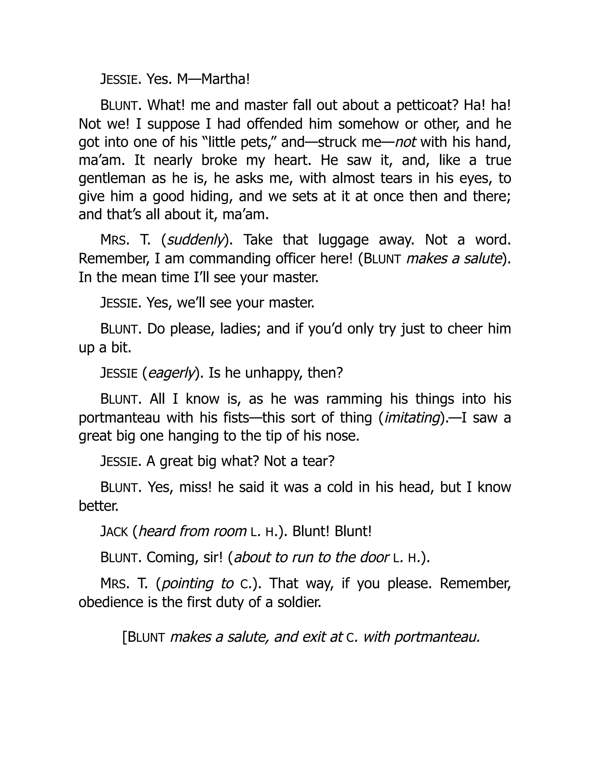JESSIE. Yes. M—Martha!
BLUNT. What! me and master fall out about a petticoat? Ha! ha!
Not we! I suppose I had offended him somehow or other, and he
got into one of his “little pets,” and—struck me—not with his hand,
ma’am. It nearly broke my heart. He saw it, and, like a true
gentleman as he is, he asks me, with almost tears in his eyes, to
give him a good hiding, and we sets at it at once then and there;
and that’s all about it, ma’am.
MRS. T. (suddenly). Take that luggage away. Not a word.
Remember, I am commanding officer here! (BLUNT makes a salute).
In the mean time I’ll see your master.
JESSIE. Yes, we’ll see your master.
BLUNT. Do please, ladies; and if you’d only try just to cheer him
up a bit.
JESSIE (eagerly). Is he unhappy, then?
BLUNT. All I know is, as he was ramming his things into his
portmanteau with his fists—this sort of thing (imitating).—I saw a
great big one hanging to the tip of his nose.
JESSIE. A great big what? Not a tear?
BLUNT. Yes, miss! he said it was a cold in his head, but I know
better.
JACK (heard from room L. H.). Blunt! Blunt!
BLUNT. Coming, sir! (about to run to the door L. H.).
MRS. T. (pointing to C.). That way, if you please. Remember,
obedience is the first duty of a soldier.
[BLUNT makes a salute, and exit at C. with portmanteau.
 