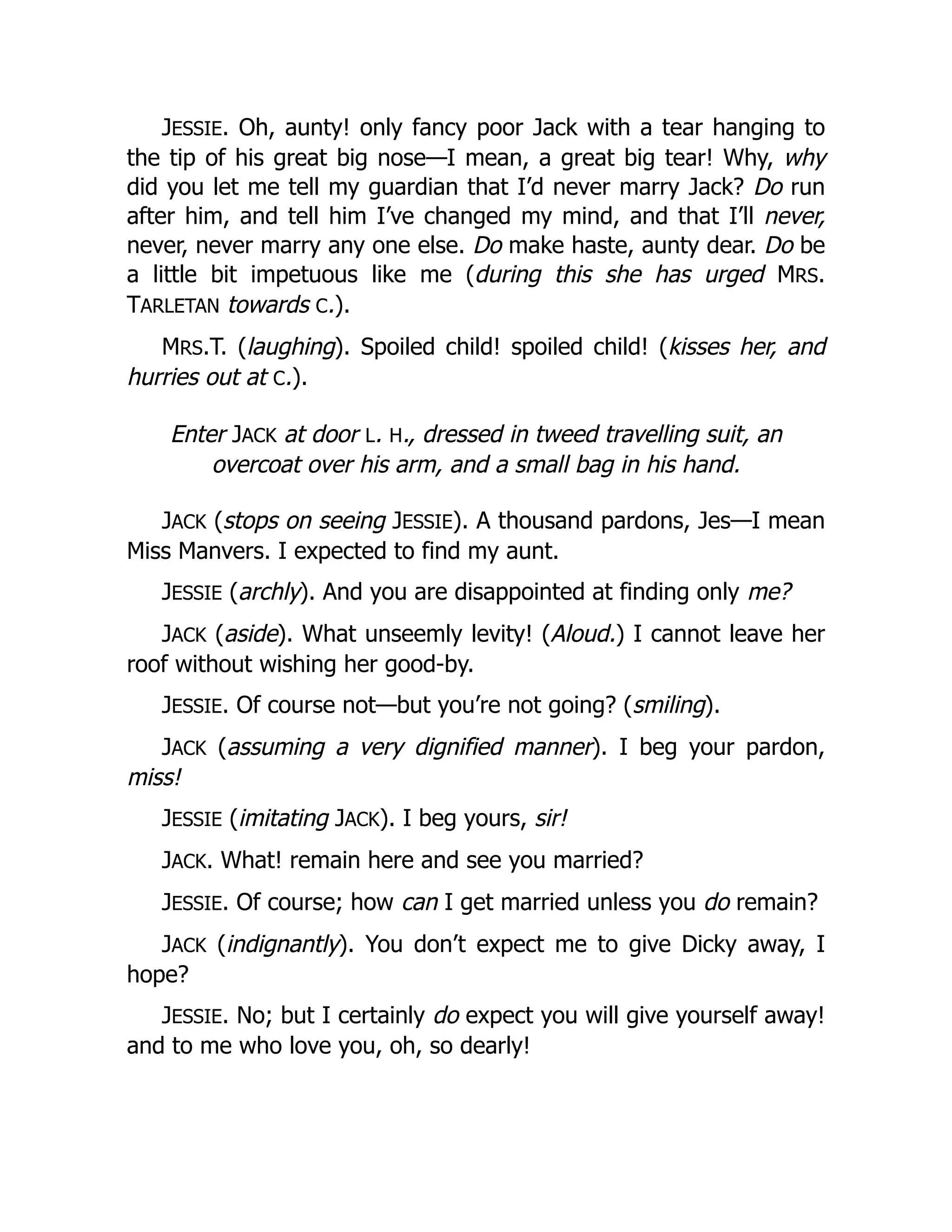 JESSIE. Oh, aunty! only fancy poor Jack with a tear hanging to
the tip of his great big nose—I mean, a great big tear! Why, why
did you let me tell my guardian that I’d never marry Jack? Do run
after him, and tell him I’ve changed my mind, and that I’ll never,
never, never marry any one else. Do make haste, aunty dear. Do be
a little bit impetuous like me (during this she has urged MRS.
TARLETAN towards C.).
MRS.T. (laughing). Spoiled child! spoiled child! (kisses her, and
hurries out at C.).
Enter JACK at door L. H., dressed in tweed travelling suit, an
overcoat over his arm, and a small bag in his hand.
JACK (stops on seeing JESSIE). A thousand pardons, Jes—I mean
Miss Manvers. I expected to find my aunt.
JESSIE (archly). And you are disappointed at finding only me?
JACK (aside). What unseemly levity! (Aloud.) I cannot leave her
roof without wishing her good-by.
JESSIE. Of course not—but you’re not going? (smiling).
JACK (assuming a very dignified manner). I beg your pardon,
miss!
JESSIE (imitating JACK). I beg yours, sir!
JACK. What! remain here and see you married?
JESSIE. Of course; how can I get married unless you do remain?
JACK (indignantly). You don’t expect me to give Dicky away, I
hope?
JESSIE. No; but I certainly do expect you will give yourself away!
and to me who love you, oh, so dearly!
 
