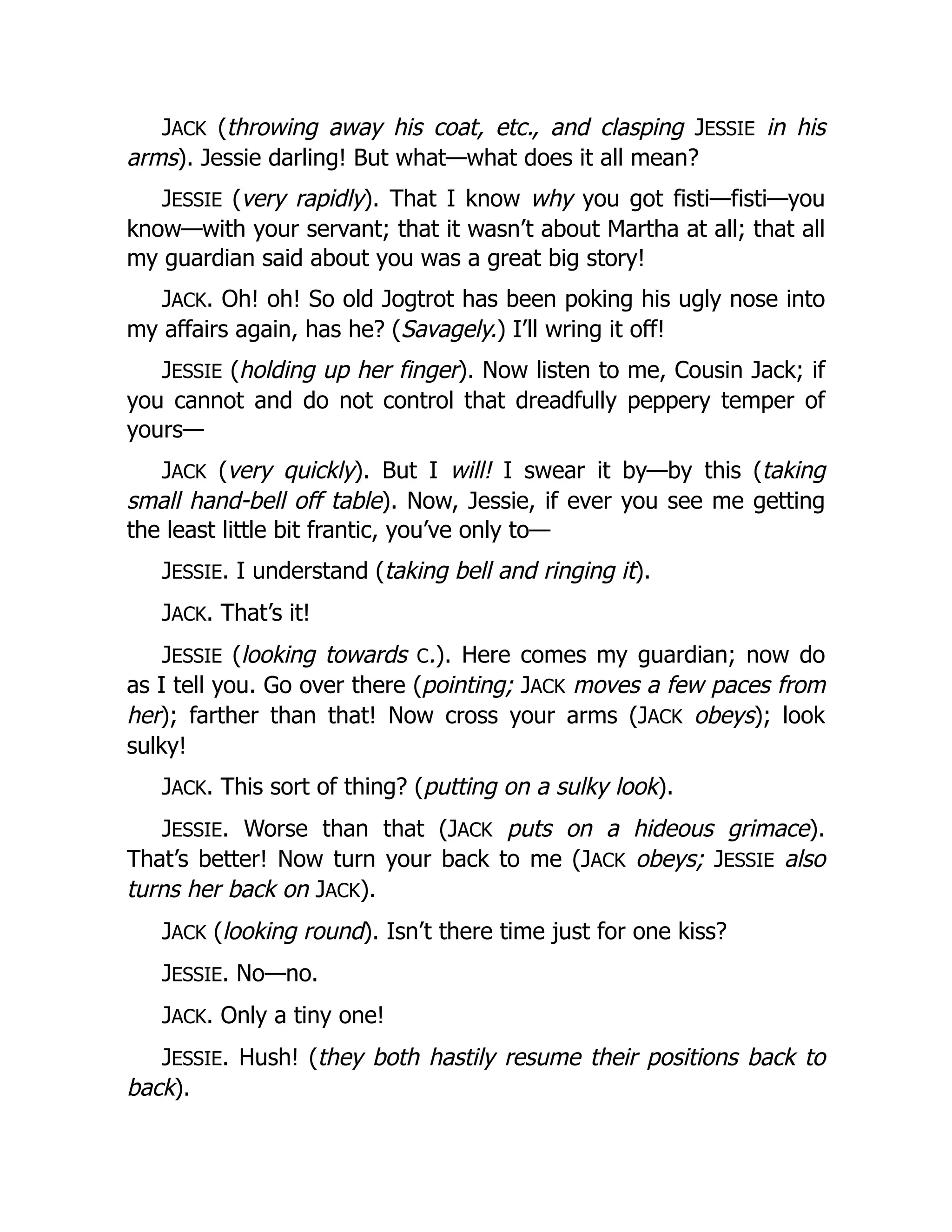 JACK (throwing away his coat, etc., and clasping JESSIE in his
arms). Jessie darling! But what—what does it all mean?
JESSIE (very rapidly). That I know why you got fisti—fisti—you
know—with your servant; that it wasn’t about Martha at all; that all
my guardian said about you was a great big story!
JACK. Oh! oh! So old Jogtrot has been poking his ugly nose into
my affairs again, has he? (Savagely.) I’ll wring it off!
JESSIE (holding up her finger). Now listen to me, Cousin Jack; if
you cannot and do not control that dreadfully peppery temper of
yours—
JACK (very quickly). But I will! I swear it by—by this (taking
small hand-bell off table). Now, Jessie, if ever you see me getting
the least little bit frantic, you’ve only to—
JESSIE. I understand (taking bell and ringing it).
JACK. That’s it!
JESSIE (looking towards C.). Here comes my guardian; now do
as I tell you. Go over there (pointing; JACK moves a few paces from
her); farther than that! Now cross your arms (JACK obeys); look
sulky!
JACK. This sort of thing? (putting on a sulky look).
JESSIE. Worse than that (JACK puts on a hideous grimace).
That’s better! Now turn your back to me (JACK obeys; JESSIE also
turns her back on JACK).
JACK (looking round). Isn’t there time just for one kiss?
JESSIE. No—no.
JACK. Only a tiny one!
JESSIE. Hush! (they both hastily resume their positions back to
back).
 