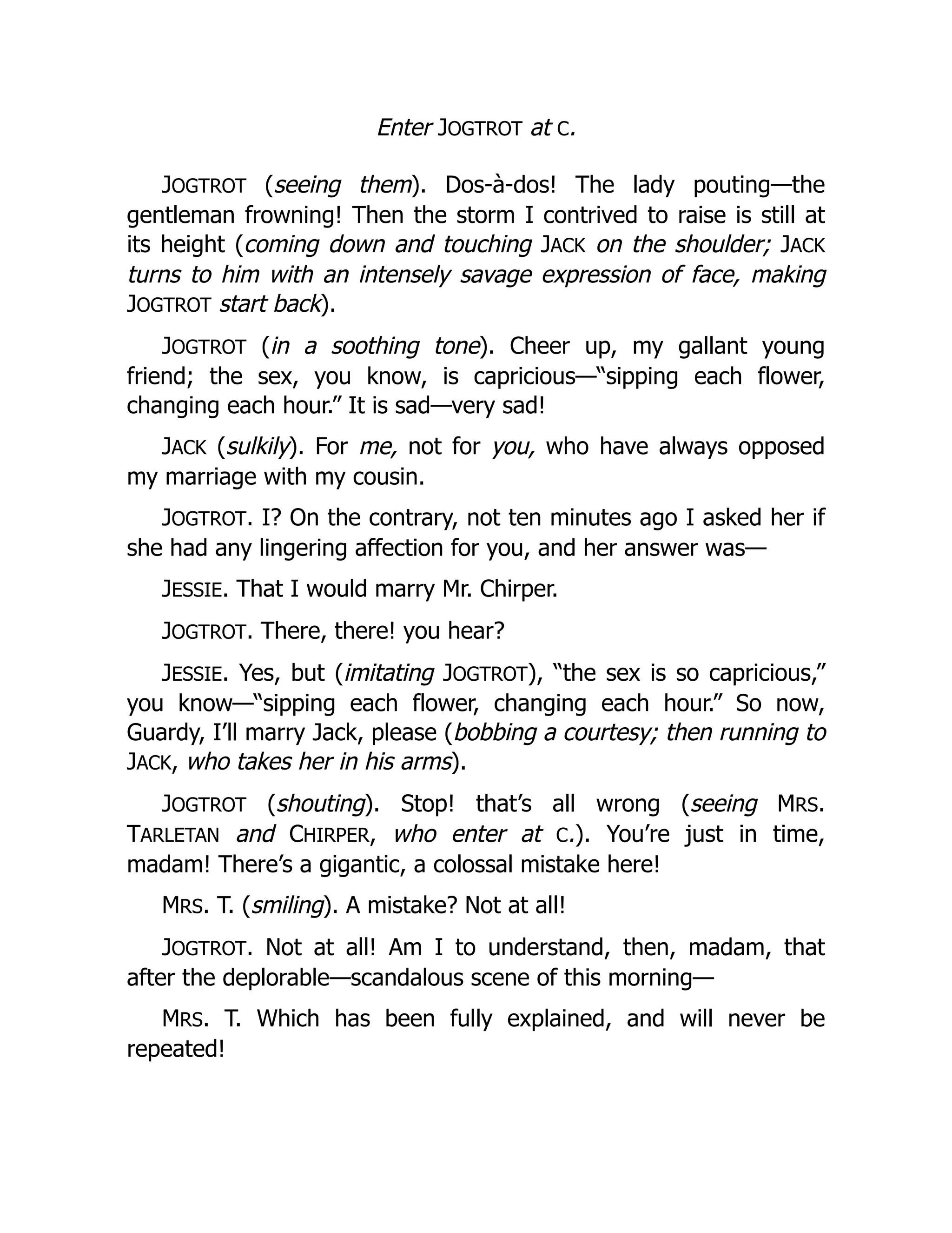 Enter JOGTROT at C.
JOGTROT (seeing them). Dos-à-dos! The lady pouting—the
gentleman frowning! Then the storm I contrived to raise is still at
its height (coming down and touching JACK on the shoulder; JACK
turns to him with an intensely savage expression of face, making
JOGTROT start back).
JOGTROT (in a soothing tone). Cheer up, my gallant young
friend; the sex, you know, is capricious—“sipping each flower,
changing each hour.” It is sad—very sad!
JACK (sulkily). For me, not for you, who have always opposed
my marriage with my cousin.
JOGTROT. I? On the contrary, not ten minutes ago I asked her if
she had any lingering affection for you, and her answer was—
JESSIE. That I would marry Mr. Chirper.
JOGTROT. There, there! you hear?
JESSIE. Yes, but (imitating JOGTROT), “the sex is so capricious,”
you know—“sipping each flower, changing each hour.” So now,
Guardy, I’ll marry Jack, please (bobbing a courtesy; then running to
JACK, who takes her in his arms).
JOGTROT (shouting). Stop! that’s all wrong (seeing MRS.
TARLETAN and CHIRPER, who enter at C.). You’re just in time,
madam! There’s a gigantic, a colossal mistake here!
MRS. T. (smiling). A mistake? Not at all!
JOGTROT. Not at all! Am I to understand, then, madam, that
after the deplorable—scandalous scene of this morning—
MRS. T. Which has been fully explained, and will never be
repeated!
 
