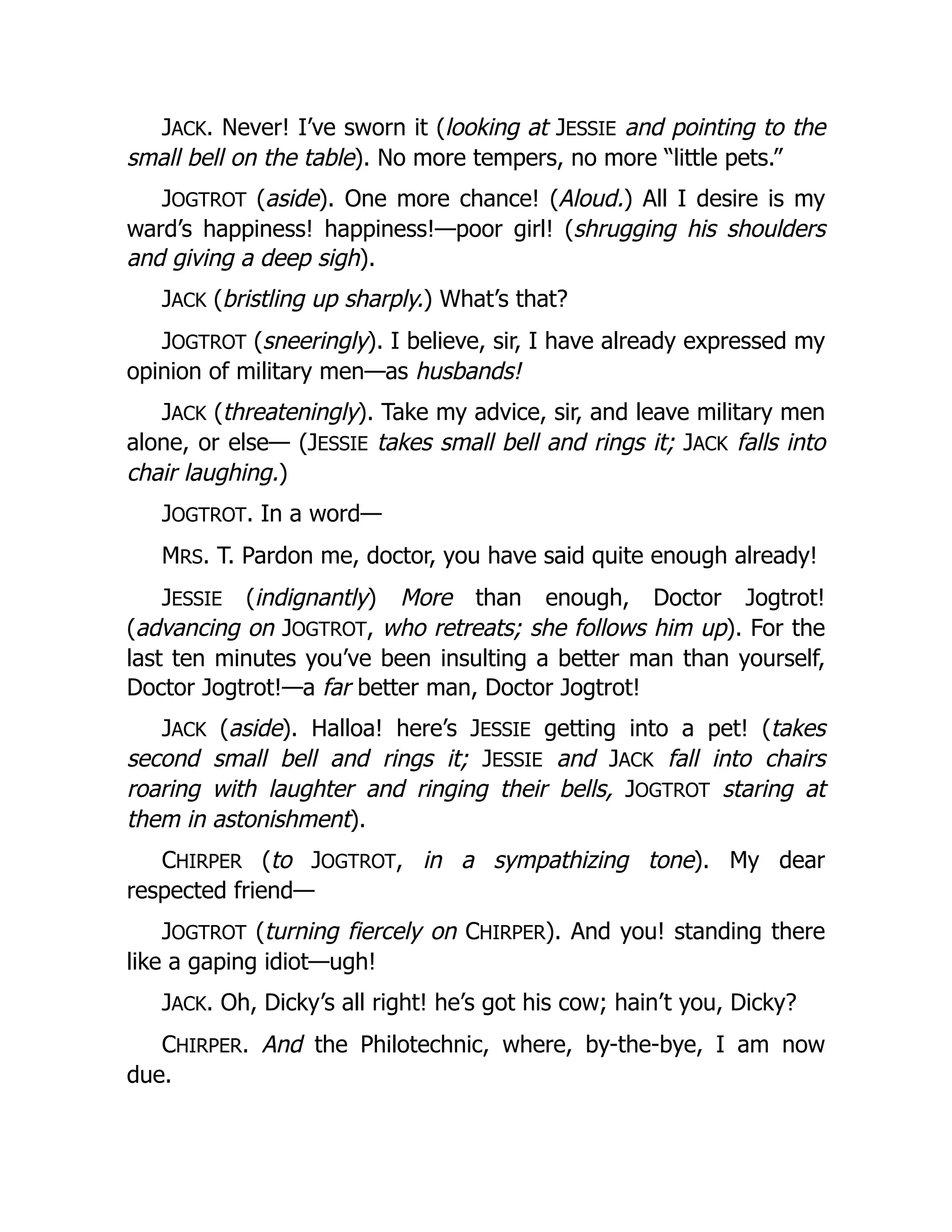 JACK. Never! I’ve sworn it (looking at JESSIE and pointing to the
small bell on the table). No more tempers, no more “little pets.”
JOGTROT (aside). One more chance! (Aloud.) All I desire is my
ward’s happiness! happiness!—poor girl! (shrugging his shoulders
and giving a deep sigh).
JACK (bristling up sharply.) What’s that?
JOGTROT (sneeringly). I believe, sir, I have already expressed my
opinion of military men—as husbands!
JACK (threateningly). Take my advice, sir, and leave military men
alone, or else— (JESSIE takes small bell and rings it; JACK falls into
chair laughing.)
JOGTROT. In a word—
MRS. T. Pardon me, doctor, you have said quite enough already!
JESSIE (indignantly) More than enough, Doctor Jogtrot!
(advancing on JOGTROT, who retreats; she follows him up). For the
last ten minutes you’ve been insulting a better man than yourself,
Doctor Jogtrot!—a far better man, Doctor Jogtrot!
JACK (aside). Halloa! here’s JESSIE getting into a pet! (takes
second small bell and rings it; JESSIE and JACK fall into chairs
roaring with laughter and ringing their bells, JOGTROT staring at
them in astonishment).
CHIRPER (to JOGTROT, in a sympathizing tone). My dear
respected friend—
JOGTROT (turning fiercely on CHIRPER). And you! standing there
like a gaping idiot—ugh!
JACK. Oh, Dicky’s all right! he’s got his cow; hain’t you, Dicky?
CHIRPER. And the Philotechnic, where, by-the-bye, I am now
due.
 
