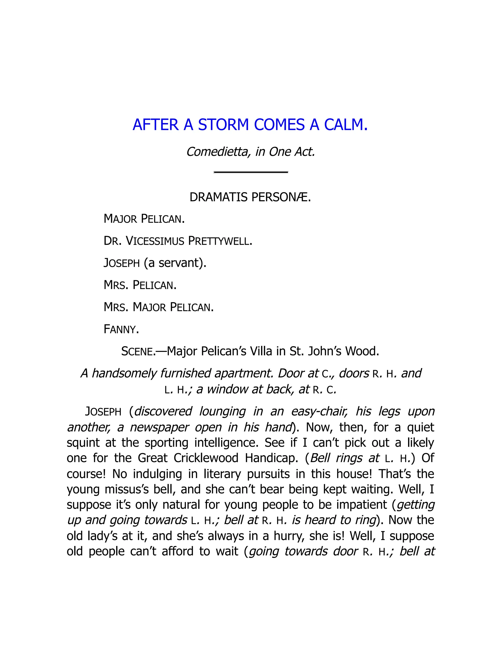 AFTER A STORM COMES A CALM.
Comedietta, in One Act.
DRAMATIS PERSONÆ.
MAJOR PELICAN.
DR. VICESSIMUS PRETTYWELL.
JOSEPH (a servant).
MRS. PELICAN.
MRS. MAJOR PELICAN.
FANNY.
SCENE.—Major Pelican’s Villa in St. John’s Wood.
A handsomely furnished apartment. Door at C., doors R. H. and
L. H.; a window at back, at R. C.
JOSEPH (discovered lounging in an easy-chair, his legs upon
another, a newspaper open in his hand). Now, then, for a quiet
squint at the sporting intelligence. See if I can’t pick out a likely
one for the Great Cricklewood Handicap. (Bell rings at L. H.) Of
course! No indulging in literary pursuits in this house! That’s the
young missus’s bell, and she can’t bear being kept waiting. Well, I
suppose it’s only natural for young people to be impatient (getting
up and going towards L. H.; bell at R. H. is heard to ring). Now the
old lady’s at it, and she’s always in a hurry, she is! Well, I suppose
old people can’t afford to wait (going towards door R. H.; bell at
 