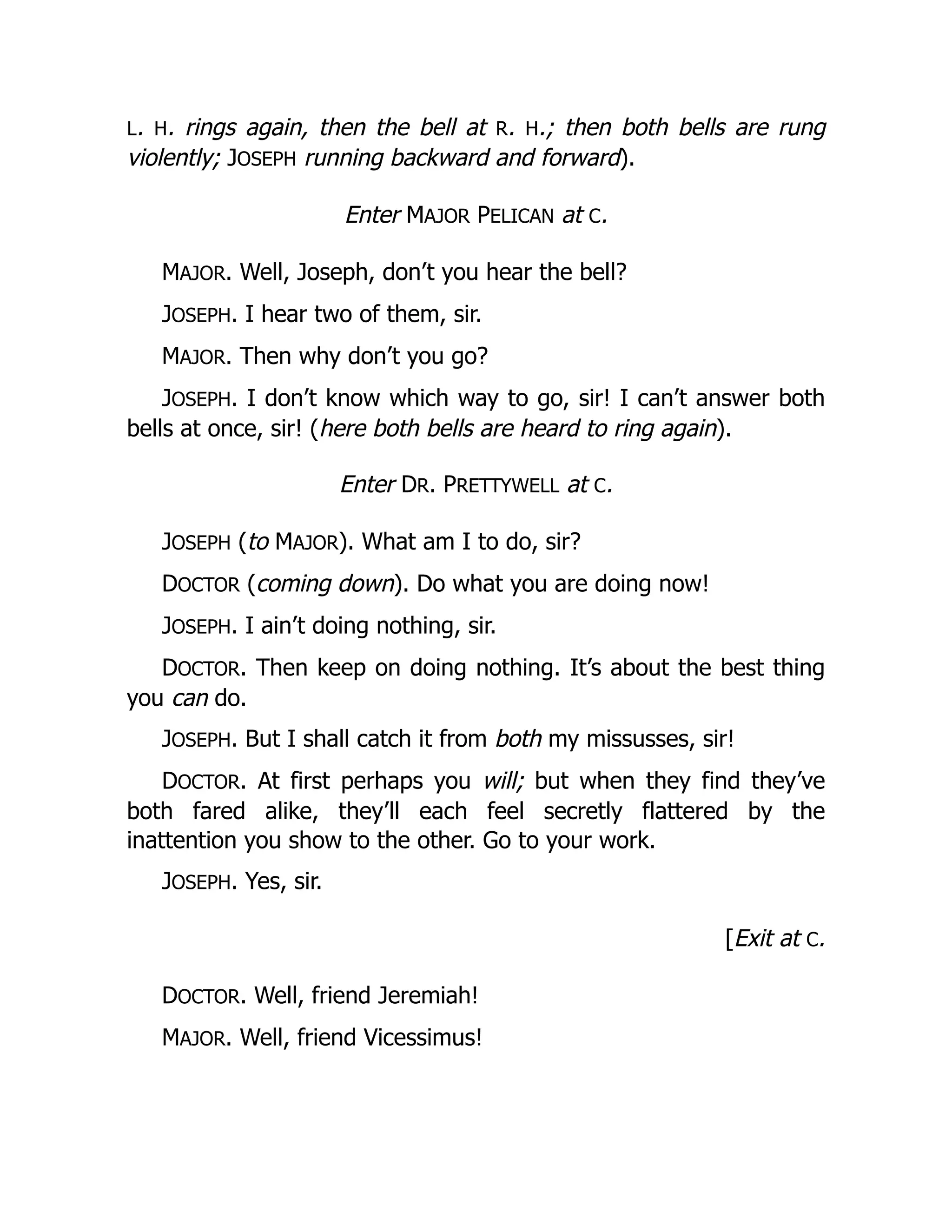 L. H. rings again, then the bell at R. H.; then both bells are rung
violently; JOSEPH running backward and forward).
Enter MAJOR PELICAN at C.
MAJOR. Well, Joseph, don’t you hear the bell?
JOSEPH. I hear two of them, sir.
MAJOR. Then why don’t you go?
JOSEPH. I don’t know which way to go, sir! I can’t answer both
bells at once, sir! (here both bells are heard to ring again).
Enter DR. PRETTYWELL at C.
JOSEPH (to MAJOR). What am I to do, sir?
DOCTOR (coming down). Do what you are doing now!
JOSEPH. I ain’t doing nothing, sir.
DOCTOR. Then keep on doing nothing. It’s about the best thing
you can do.
JOSEPH. But I shall catch it from both my missusses, sir!
DOCTOR. At first perhaps you will; but when they find they’ve
both fared alike, they’ll each feel secretly flattered by the
inattention you show to the other. Go to your work.
JOSEPH. Yes, sir.
[Exit at C.
DOCTOR. Well, friend Jeremiah!
MAJOR. Well, friend Vicessimus!
 