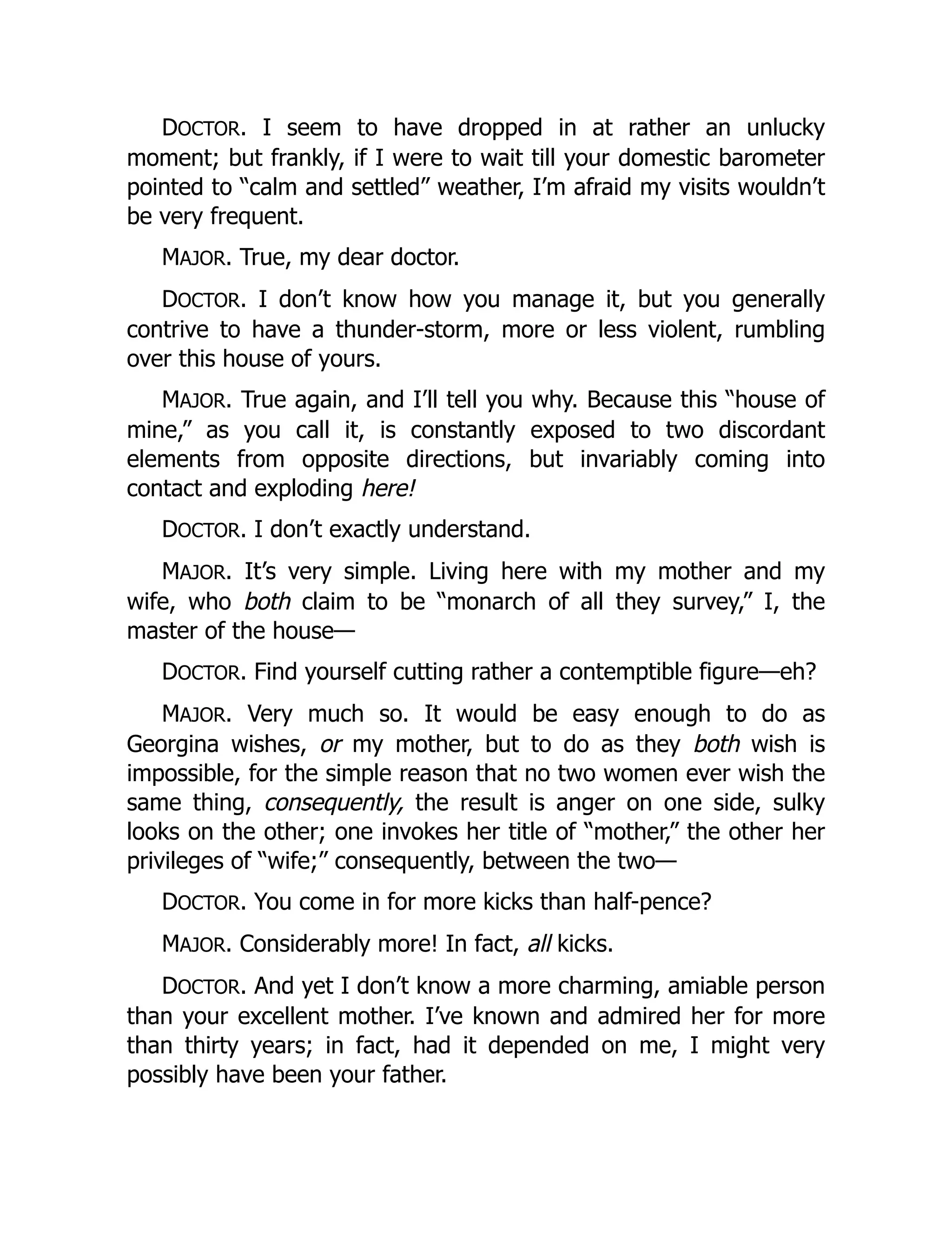 DOCTOR. I seem to have dropped in at rather an unlucky
moment; but frankly, if I were to wait till your domestic barometer
pointed to “calm and settled” weather, I’m afraid my visits wouldn’t
be very frequent.
MAJOR. True, my dear doctor.
DOCTOR. I don’t know how you manage it, but you generally
contrive to have a thunder-storm, more or less violent, rumbling
over this house of yours.
MAJOR. True again, and I’ll tell you why. Because this “house of
mine,” as you call it, is constantly exposed to two discordant
elements from opposite directions, but invariably coming into
contact and exploding here!
DOCTOR. I don’t exactly understand.
MAJOR. It’s very simple. Living here with my mother and my
wife, who both claim to be “monarch of all they survey,” I, the
master of the house—
DOCTOR. Find yourself cutting rather a contemptible figure—eh?
MAJOR. Very much so. It would be easy enough to do as
Georgina wishes, or my mother, but to do as they both wish is
impossible, for the simple reason that no two women ever wish the
same thing, consequently, the result is anger on one side, sulky
looks on the other; one invokes her title of “mother,” the other her
privileges of “wife;” consequently, between the two—
DOCTOR. You come in for more kicks than half-pence?
MAJOR. Considerably more! In fact, all kicks.
DOCTOR. And yet I don’t know a more charming, amiable person
than your excellent mother. I’ve known and admired her for more
than thirty years; in fact, had it depended on me, I might very
possibly have been your father.
 
