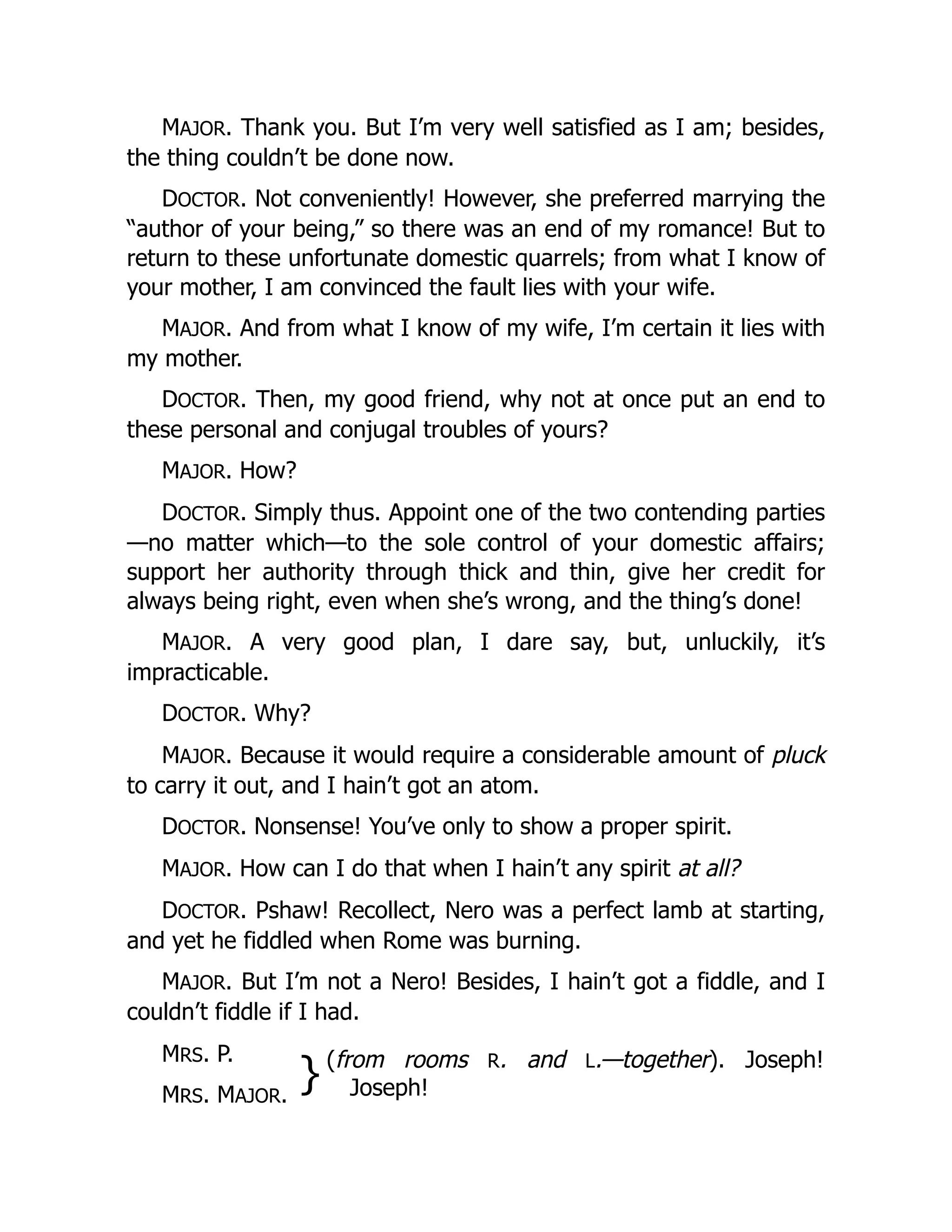 MAJOR. Thank you. But I’m very well satisfied as I am; besides,
the thing couldn’t be done now.
DOCTOR. Not conveniently! However, she preferred marrying the
“author of your being,” so there was an end of my romance! But to
return to these unfortunate domestic quarrels; from what I know of
your mother, I am convinced the fault lies with your wife.
MAJOR. And from what I know of my wife, I’m certain it lies with
my mother.
DOCTOR. Then, my good friend, why not at once put an end to
these personal and conjugal troubles of yours?
MAJOR. How?
DOCTOR. Simply thus. Appoint one of the two contending parties
—no matter which—to the sole control of your domestic affairs;
support her authority through thick and thin, give her credit for
always being right, even when she’s wrong, and the thing’s done!
MAJOR. A very good plan, I dare say, but, unluckily, it’s
impracticable.
DOCTOR. Why?
MAJOR. Because it would require a considerable amount of pluck
to carry it out, and I hain’t got an atom.
DOCTOR. Nonsense! You’ve only to show a proper spirit.
MAJOR. How can I do that when I hain’t any spirit at all?
DOCTOR. Pshaw! Recollect, Nero was a perfect lamb at starting,
and yet he fiddled when Rome was burning.
MAJOR. But I’m not a Nero! Besides, I hain’t got a fiddle, and I
couldn’t fiddle if I had.
MRS. P.
}(from rooms R. and L.—together). Joseph!
Joseph!
MRS. MAJOR.
 