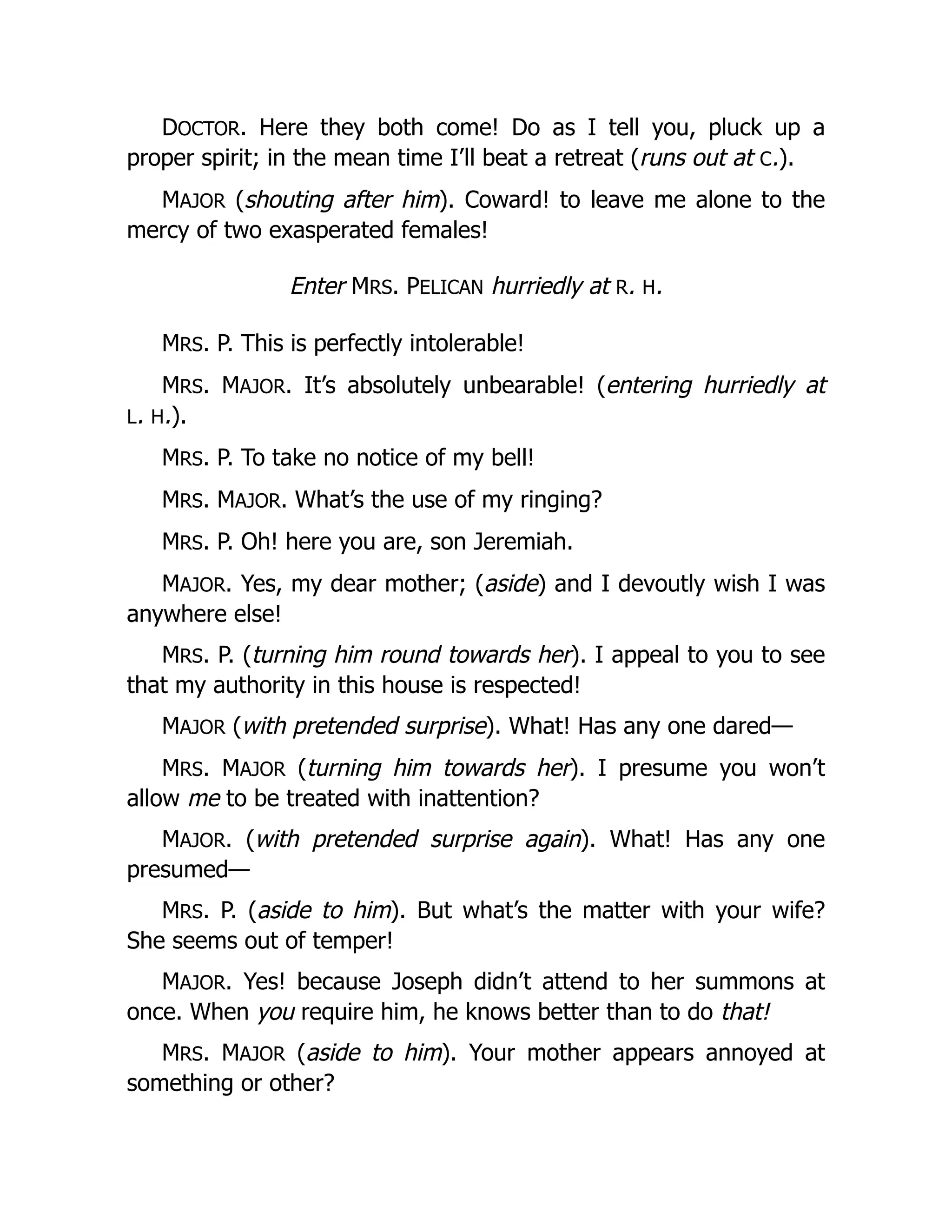 DOCTOR. Here they both come! Do as I tell you, pluck up a
proper spirit; in the mean time I’ll beat a retreat (runs out at C.).
MAJOR (shouting after him). Coward! to leave me alone to the
mercy of two exasperated females!
Enter MRS. PELICAN hurriedly at R. H.
MRS. P. This is perfectly intolerable!
MRS. MAJOR. It’s absolutely unbearable! (entering hurriedly at
L. H.).
MRS. P. To take no notice of my bell!
MRS. MAJOR. What’s the use of my ringing?
MRS. P. Oh! here you are, son Jeremiah.
MAJOR. Yes, my dear mother; (aside) and I devoutly wish I was
anywhere else!
MRS. P. (turning him round towards her). I appeal to you to see
that my authority in this house is respected!
MAJOR (with pretended surprise). What! Has any one dared—
MRS. MAJOR (turning him towards her). I presume you won’t
allow me to be treated with inattention?
MAJOR. (with pretended surprise again). What! Has any one
presumed—
MRS. P. (aside to him). But what’s the matter with your wife?
She seems out of temper!
MAJOR. Yes! because Joseph didn’t attend to her summons at
once. When you require him, he knows better than to do that!
MRS. MAJOR (aside to him). Your mother appears annoyed at
something or other?
 
