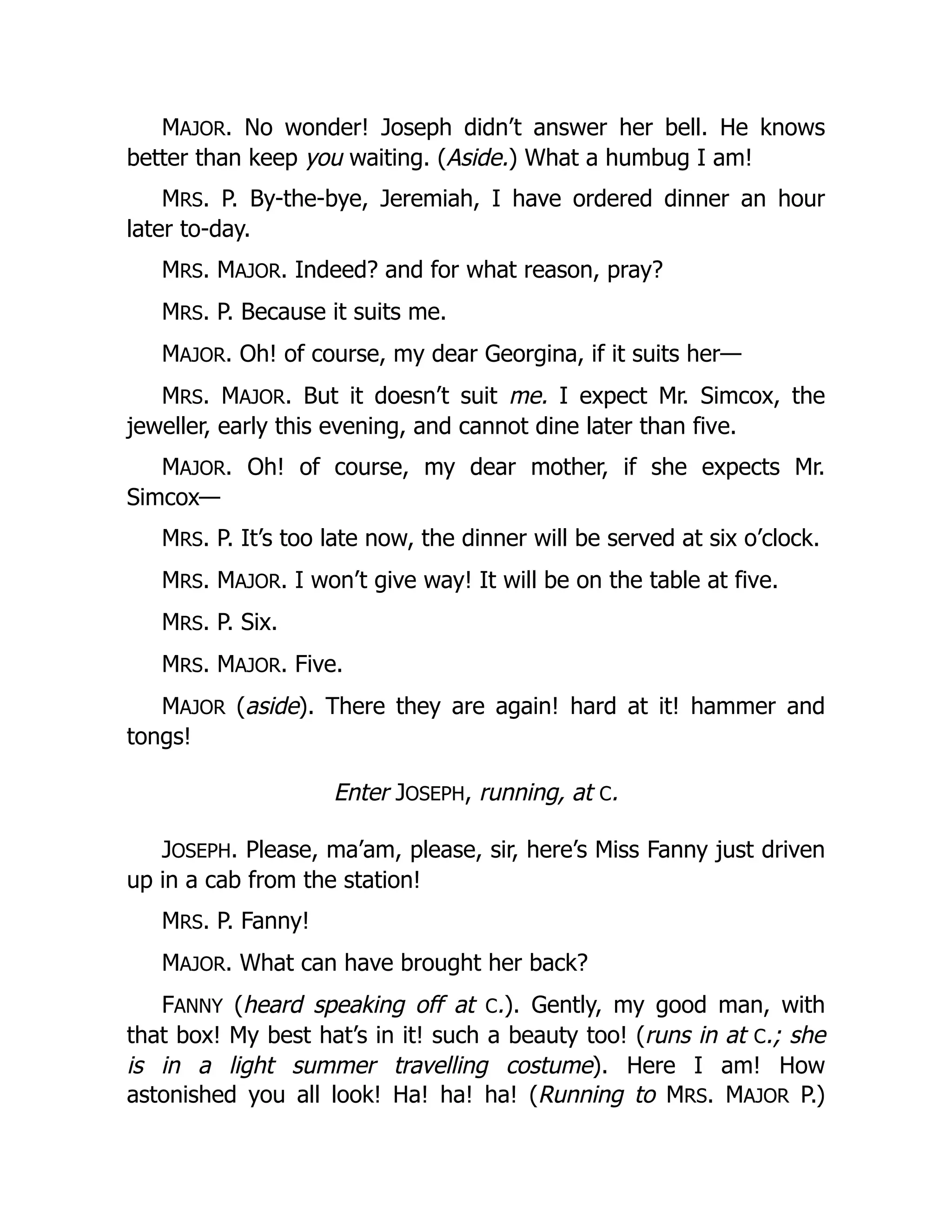 MAJOR. No wonder! Joseph didn’t answer her bell. He knows
better than keep you waiting. (Aside.) What a humbug I am!
MRS. P. By-the-bye, Jeremiah, I have ordered dinner an hour
later to-day.
MRS. MAJOR. Indeed? and for what reason, pray?
MRS. P. Because it suits me.
MAJOR. Oh! of course, my dear Georgina, if it suits her—
MRS. MAJOR. But it doesn’t suit me. I expect Mr. Simcox, the
jeweller, early this evening, and cannot dine later than five.
MAJOR. Oh! of course, my dear mother, if she expects Mr.
Simcox—
MRS. P. It’s too late now, the dinner will be served at six o’clock.
MRS. MAJOR. I won’t give way! It will be on the table at five.
MRS. P. Six.
MRS. MAJOR. Five.
MAJOR (aside). There they are again! hard at it! hammer and
tongs!
Enter JOSEPH, running, at C.
JOSEPH. Please, ma’am, please, sir, here’s Miss Fanny just driven
up in a cab from the station!
MRS. P. Fanny!
MAJOR. What can have brought her back?
FANNY (heard speaking off at C.). Gently, my good man, with
that box! My best hat’s in it! such a beauty too! (runs in at C.; she
is in a light summer travelling costume). Here I am! How
astonished you all look! Ha! ha! ha! (Running to MRS. MAJOR P.)
 