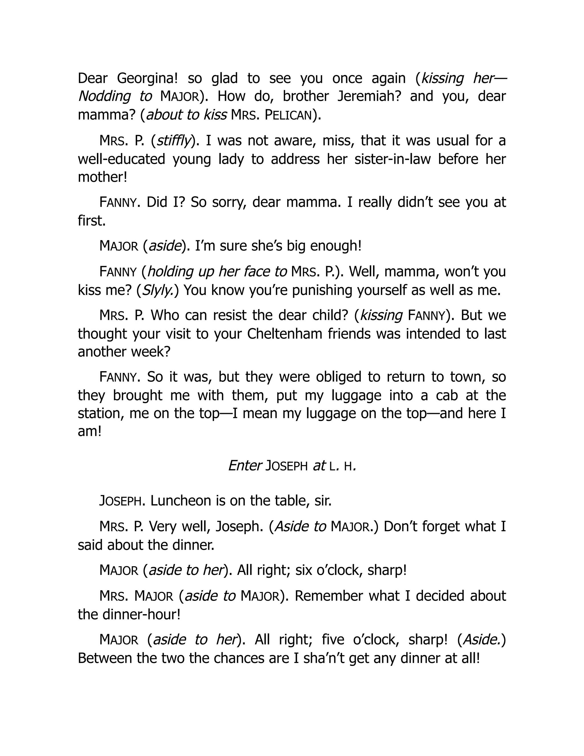 Dear Georgina! so glad to see you once again (kissing her—
Nodding to MAJOR). How do, brother Jeremiah? and you, dear
mamma? (about to kiss MRS. PELICAN).
MRS. P. (stiffly). I was not aware, miss, that it was usual for a
well-educated young lady to address her sister-in-law before her
mother!
FANNY. Did I? So sorry, dear mamma. I really didn’t see you at
first.
MAJOR (aside). I’m sure she’s big enough!
FANNY (holding up her face to MRS. P.). Well, mamma, won’t you
kiss me? (Slyly.) You know you’re punishing yourself as well as me.
MRS. P. Who can resist the dear child? (kissing FANNY). But we
thought your visit to your Cheltenham friends was intended to last
another week?
FANNY. So it was, but they were obliged to return to town, so
they brought me with them, put my luggage into a cab at the
station, me on the top—I mean my luggage on the top—and here I
am!
Enter JOSEPH at L. H.
JOSEPH. Luncheon is on the table, sir.
MRS. P. Very well, Joseph. (Aside to MAJOR.) Don’t forget what I
said about the dinner.
MAJOR (aside to her). All right; six o’clock, sharp!
MRS. MAJOR (aside to MAJOR). Remember what I decided about
the dinner-hour!
MAJOR (aside to her). All right; five o’clock, sharp! (Aside.)
Between the two the chances are I sha’n’t get any dinner at all!
 