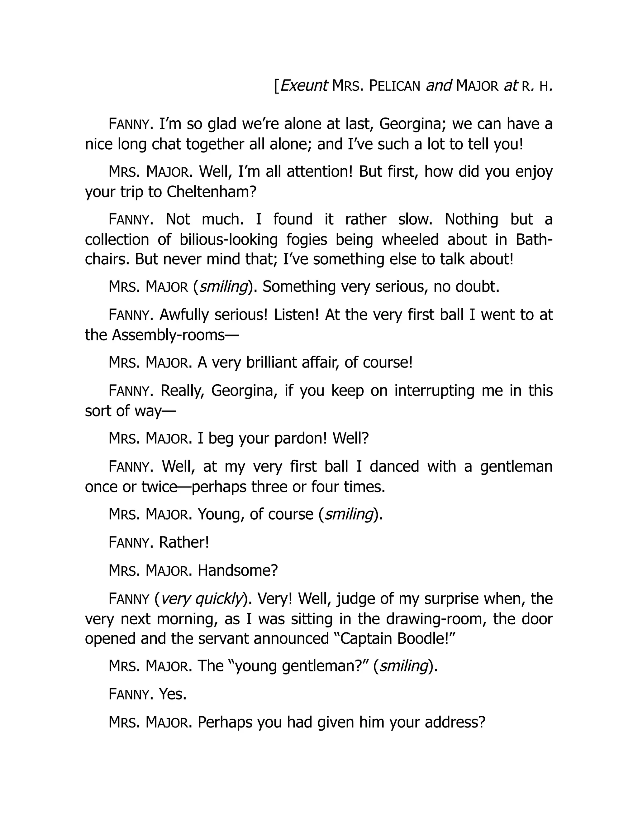 [Exeunt MRS. PELICAN and MAJOR at R. H.
FANNY. I’m so glad we’re alone at last, Georgina; we can have a
nice long chat together all alone; and I’ve such a lot to tell you!
MRS. MAJOR. Well, I’m all attention! But first, how did you enjoy
your trip to Cheltenham?
FANNY. Not much. I found it rather slow. Nothing but a
collection of bilious-looking fogies being wheeled about in Bath-
chairs. But never mind that; I’ve something else to talk about!
MRS. MAJOR (smiling). Something very serious, no doubt.
FANNY. Awfully serious! Listen! At the very first ball I went to at
the Assembly-rooms—
MRS. MAJOR. A very brilliant affair, of course!
FANNY. Really, Georgina, if you keep on interrupting me in this
sort of way—
MRS. MAJOR. I beg your pardon! Well?
FANNY. Well, at my very first ball I danced with a gentleman
once or twice—perhaps three or four times.
MRS. MAJOR. Young, of course (smiling).
FANNY. Rather!
MRS. MAJOR. Handsome?
FANNY (very quickly). Very! Well, judge of my surprise when, the
very next morning, as I was sitting in the drawing-room, the door
opened and the servant announced “Captain Boodle!”
MRS. MAJOR. The “young gentleman?” (smiling).
FANNY. Yes.
MRS. MAJOR. Perhaps you had given him your address?
 