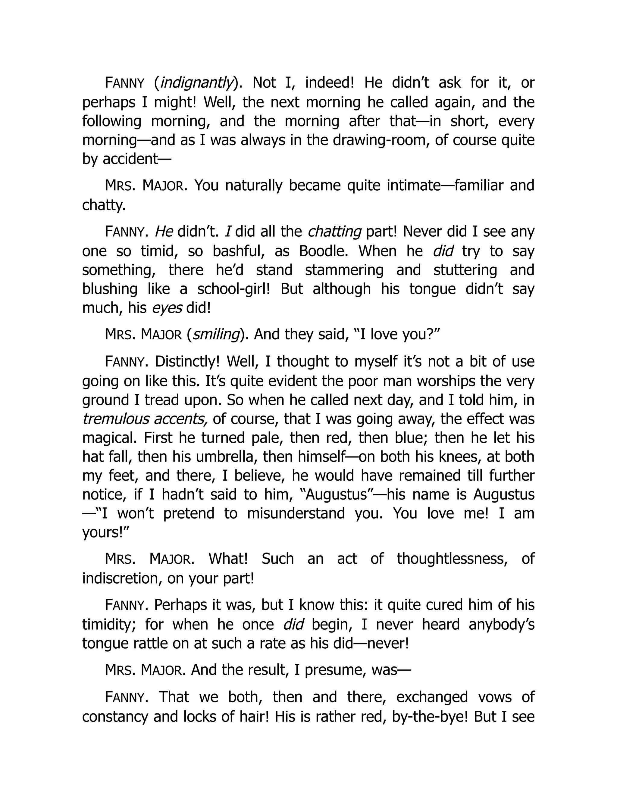 FANNY (indignantly). Not I, indeed! He didn’t ask for it, or
perhaps I might! Well, the next morning he called again, and the
following morning, and the morning after that—in short, every
morning—and as I was always in the drawing-room, of course quite
by accident—
MRS. MAJOR. You naturally became quite intimate—familiar and
chatty.
FANNY. He didn’t. I did all the chatting part! Never did I see any
one so timid, so bashful, as Boodle. When he did try to say
something, there he’d stand stammering and stuttering and
blushing like a school-girl! But although his tongue didn’t say
much, his eyes did!
MRS. MAJOR (smiling). And they said, “I love you?”
FANNY. Distinctly! Well, I thought to myself it’s not a bit of use
going on like this. It’s quite evident the poor man worships the very
ground I tread upon. So when he called next day, and I told him, in
tremulous accents, of course, that I was going away, the effect was
magical. First he turned pale, then red, then blue; then he let his
hat fall, then his umbrella, then himself—on both his knees, at both
my feet, and there, I believe, he would have remained till further
notice, if I hadn’t said to him, “Augustus”—his name is Augustus
—“I won’t pretend to misunderstand you. You love me! I am
yours!”
MRS. MAJOR. What! Such an act of thoughtlessness, of
indiscretion, on your part!
FANNY. Perhaps it was, but I know this: it quite cured him of his
timidity; for when he once did begin, I never heard anybody’s
tongue rattle on at such a rate as his did—never!
MRS. MAJOR. And the result, I presume, was—
FANNY. That we both, then and there, exchanged vows of
constancy and locks of hair! His is rather red, by-the-bye! But I see
 