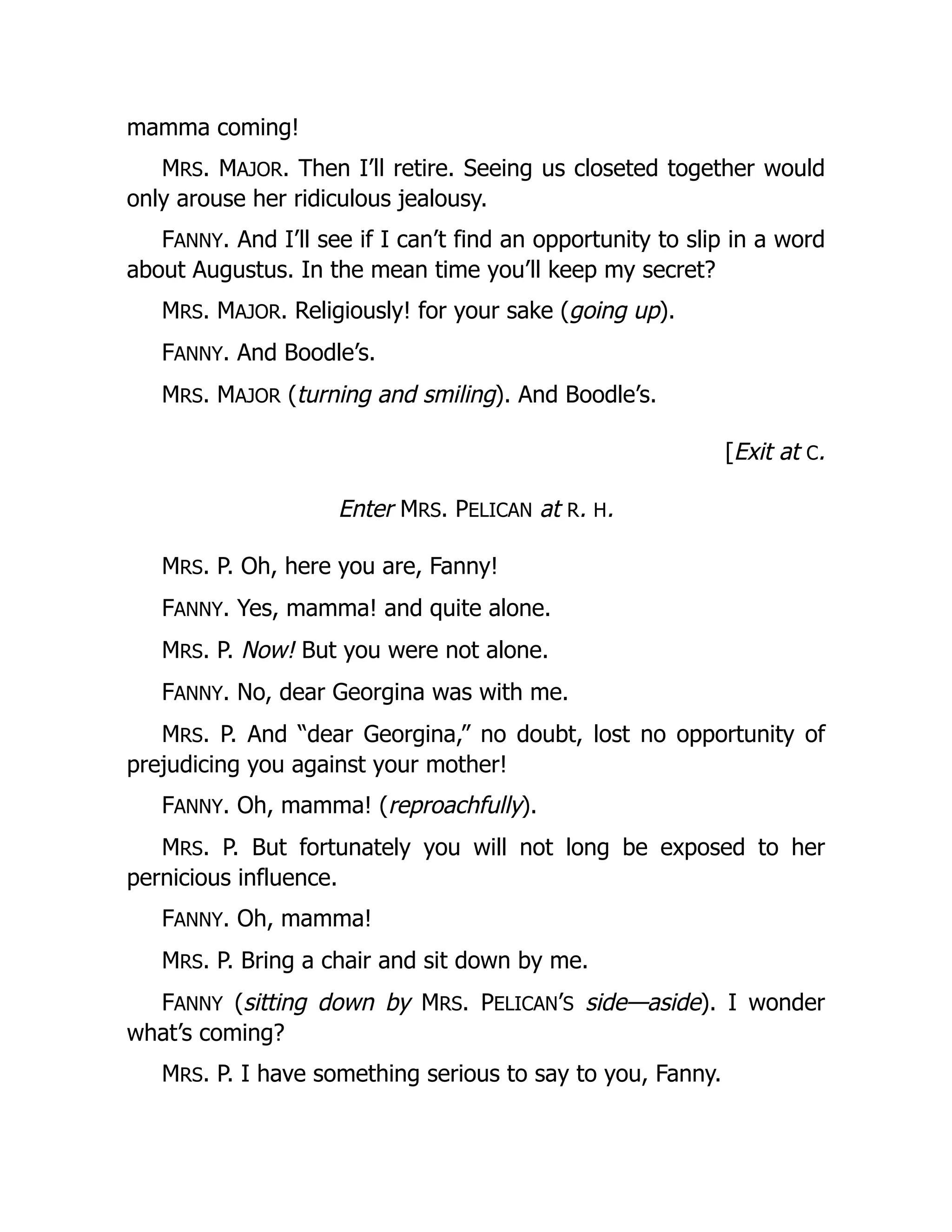mamma coming!
MRS. MAJOR. Then I’ll retire. Seeing us closeted together would
only arouse her ridiculous jealousy.
FANNY. And I’ll see if I can’t find an opportunity to slip in a word
about Augustus. In the mean time you’ll keep my secret?
MRS. MAJOR. Religiously! for your sake (going up).
FANNY. And Boodle’s.
MRS. MAJOR (turning and smiling). And Boodle’s.
[Exit at C.
Enter MRS. PELICAN at R. H.
MRS. P. Oh, here you are, Fanny!
FANNY. Yes, mamma! and quite alone.
MRS. P. Now! But you were not alone.
FANNY. No, dear Georgina was with me.
MRS. P. And “dear Georgina,” no doubt, lost no opportunity of
prejudicing you against your mother!
FANNY. Oh, mamma! (reproachfully).
MRS. P. But fortunately you will not long be exposed to her
pernicious influence.
FANNY. Oh, mamma!
MRS. P. Bring a chair and sit down by me.
FANNY (sitting down by MRS. PELICAN’S side—aside). I wonder
what’s coming?
MRS. P. I have something serious to say to you, Fanny.
 