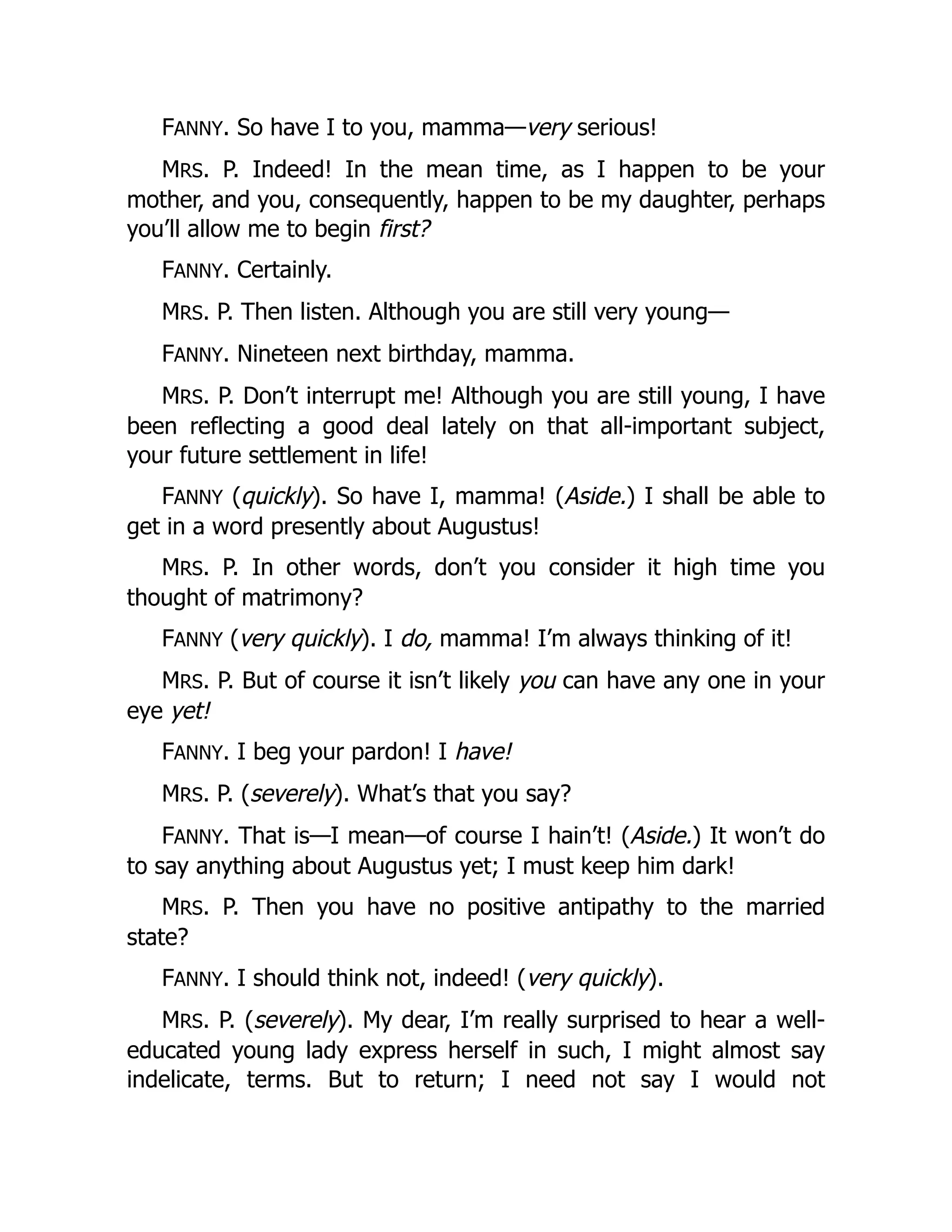 FANNY. So have I to you, mamma—very serious!
MRS. P. Indeed! In the mean time, as I happen to be your
mother, and you, consequently, happen to be my daughter, perhaps
you’ll allow me to begin first?
FANNY. Certainly.
MRS. P. Then listen. Although you are still very young—
FANNY. Nineteen next birthday, mamma.
MRS. P. Don’t interrupt me! Although you are still young, I have
been reflecting a good deal lately on that all-important subject,
your future settlement in life!
FANNY (quickly). So have I, mamma! (Aside.) I shall be able to
get in a word presently about Augustus!
MRS. P. In other words, don’t you consider it high time you
thought of matrimony?
FANNY (very quickly). I do, mamma! I’m always thinking of it!
MRS. P. But of course it isn’t likely you can have any one in your
eye yet!
FANNY. I beg your pardon! I have!
MRS. P. (severely). What’s that you say?
FANNY. That is—I mean—of course I hain’t! (Aside.) It won’t do
to say anything about Augustus yet; I must keep him dark!
MRS. P. Then you have no positive antipathy to the married
state?
FANNY. I should think not, indeed! (very quickly).
MRS. P. (severely). My dear, I’m really surprised to hear a well-
educated young lady express herself in such, I might almost say
indelicate, terms. But to return; I need not say I would not
 