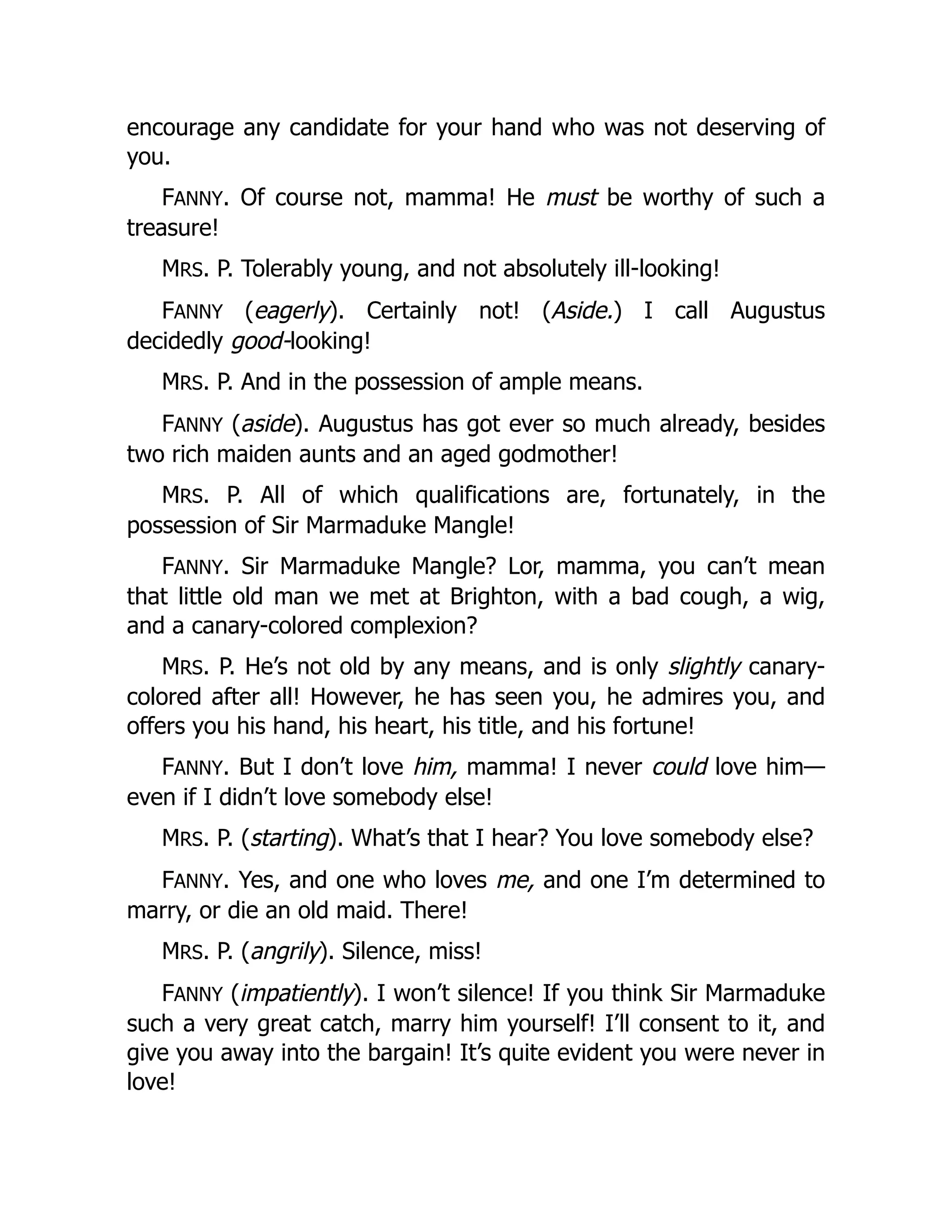encourage any candidate for your hand who was not deserving of
you.
FANNY. Of course not, mamma! He must be worthy of such a
treasure!
MRS. P. Tolerably young, and not absolutely ill-looking!
FANNY (eagerly). Certainly not! (Aside.) I call Augustus
decidedly good-looking!
MRS. P. And in the possession of ample means.
FANNY (aside). Augustus has got ever so much already, besides
two rich maiden aunts and an aged godmother!
MRS. P. All of which qualifications are, fortunately, in the
possession of Sir Marmaduke Mangle!
FANNY. Sir Marmaduke Mangle? Lor, mamma, you can’t mean
that little old man we met at Brighton, with a bad cough, a wig,
and a canary-colored complexion?
MRS. P. He’s not old by any means, and is only slightly canary-
colored after all! However, he has seen you, he admires you, and
offers you his hand, his heart, his title, and his fortune!
FANNY. But I don’t love him, mamma! I never could love him—
even if I didn’t love somebody else!
MRS. P. (starting). What’s that I hear? You love somebody else?
FANNY. Yes, and one who loves me, and one I’m determined to
marry, or die an old maid. There!
MRS. P. (angrily). Silence, miss!
FANNY (impatiently). I won’t silence! If you think Sir Marmaduke
such a very great catch, marry him yourself! I’ll consent to it, and
give you away into the bargain! It’s quite evident you were never in
love!
 