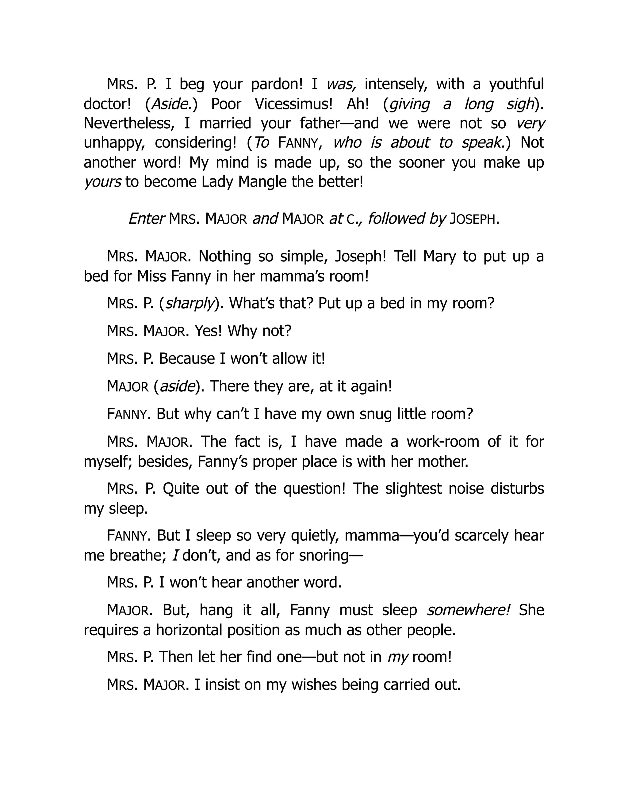 MRS. P. I beg your pardon! I was, intensely, with a youthful
doctor! (Aside.) Poor Vicessimus! Ah! (giving a long sigh).
Nevertheless, I married your father—and we were not so very
unhappy, considering! (To FANNY, who is about to speak.) Not
another word! My mind is made up, so the sooner you make up
yours to become Lady Mangle the better!
Enter MRS. MAJOR and MAJOR at C., followed by JOSEPH.
MRS. MAJOR. Nothing so simple, Joseph! Tell Mary to put up a
bed for Miss Fanny in her mamma’s room!
MRS. P. (sharply). What’s that? Put up a bed in my room?
MRS. MAJOR. Yes! Why not?
MRS. P. Because I won’t allow it!
MAJOR (aside). There they are, at it again!
FANNY. But why can’t I have my own snug little room?
MRS. MAJOR. The fact is, I have made a work-room of it for
myself; besides, Fanny’s proper place is with her mother.
MRS. P. Quite out of the question! The slightest noise disturbs
my sleep.
FANNY. But I sleep so very quietly, mamma—you’d scarcely hear
me breathe; I don’t, and as for snoring—
MRS. P. I won’t hear another word.
MAJOR. But, hang it all, Fanny must sleep somewhere! She
requires a horizontal position as much as other people.
MRS. P. Then let her find one—but not in my room!
MRS. MAJOR. I insist on my wishes being carried out.
 