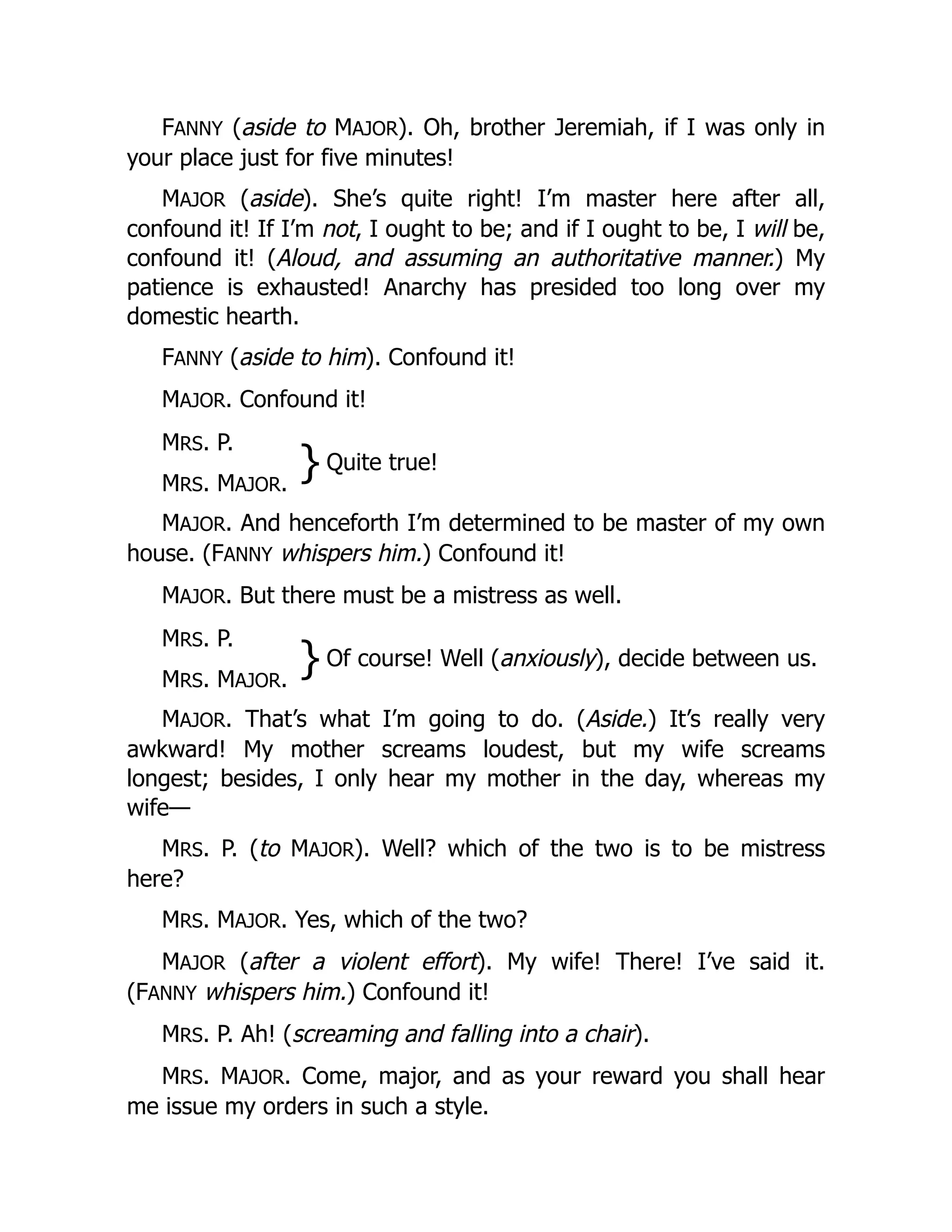 FANNY (aside to MAJOR). Oh, brother Jeremiah, if I was only in
your place just for five minutes!
MAJOR (aside). She’s quite right! I’m master here after all,
confound it! If I’m not, I ought to be; and if I ought to be, I will be,
confound it! (Aloud, and assuming an authoritative manner.) My
patience is exhausted! Anarchy has presided too long over my
domestic hearth.
FANNY (aside to him). Confound it!
MAJOR. Confound it!
MRS. P.
}Quite true!
MRS. MAJOR.
MAJOR. And henceforth I’m determined to be master of my own
house. (FANNY whispers him.) Confound it!
MAJOR. But there must be a mistress as well.
MRS. P.
}Of course! Well (anxiously), decide between us.
MRS. MAJOR.
MAJOR. That’s what I’m going to do. (Aside.) It’s really very
awkward! My mother screams loudest, but my wife screams
longest; besides, I only hear my mother in the day, whereas my
wife—
MRS. P. (to MAJOR). Well? which of the two is to be mistress
here?
MRS. MAJOR. Yes, which of the two?
MAJOR (after a violent effort). My wife! There! I’ve said it.
(FANNY whispers him.) Confound it!
MRS. P. Ah! (screaming and falling into a chair).
MRS. MAJOR. Come, major, and as your reward you shall hear
me issue my orders in such a style.
 