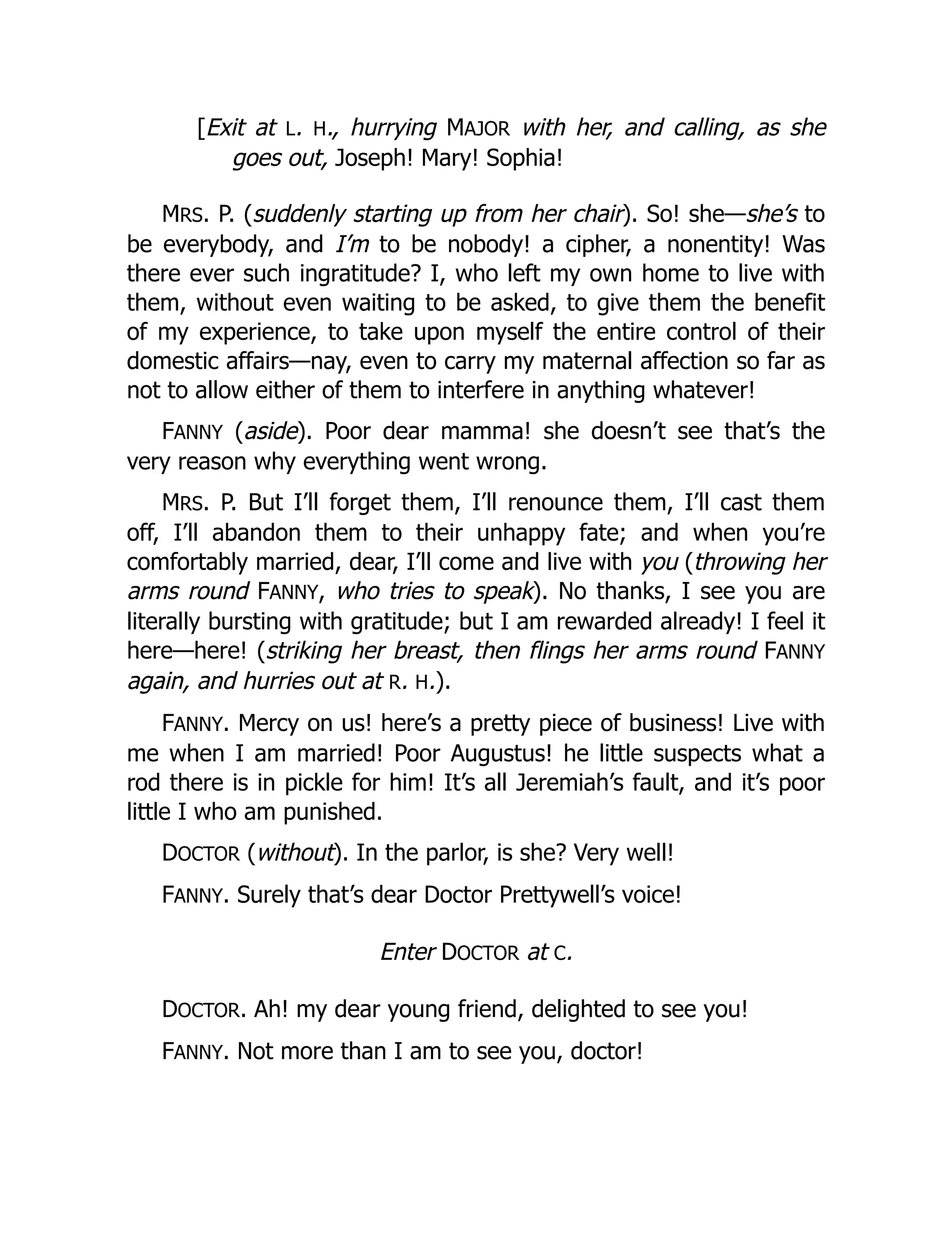 [Exit at L. H., hurrying MAJOR with her, and calling, as she
goes out, Joseph! Mary! Sophia!
MRS. P. (suddenly starting up from her chair). So! she—she’s to
be everybody, and I’m to be nobody! a cipher, a nonentity! Was
there ever such ingratitude? I, who left my own home to live with
them, without even waiting to be asked, to give them the benefit
of my experience, to take upon myself the entire control of their
domestic affairs—nay, even to carry my maternal affection so far as
not to allow either of them to interfere in anything whatever!
FANNY (aside). Poor dear mamma! she doesn’t see that’s the
very reason why everything went wrong.
MRS. P. But I’ll forget them, I’ll renounce them, I’ll cast them
off, I’ll abandon them to their unhappy fate; and when you’re
comfortably married, dear, I’ll come and live with you (throwing her
arms round FANNY, who tries to speak). No thanks, I see you are
literally bursting with gratitude; but I am rewarded already! I feel it
here—here! (striking her breast, then flings her arms round FANNY
again, and hurries out at R. H.).
FANNY. Mercy on us! here’s a pretty piece of business! Live with
me when I am married! Poor Augustus! he little suspects what a
rod there is in pickle for him! It’s all Jeremiah’s fault, and it’s poor
little I who am punished.
DOCTOR (without). In the parlor, is she? Very well!
FANNY. Surely that’s dear Doctor Prettywell’s voice!
Enter DOCTOR at C.
DOCTOR. Ah! my dear young friend, delighted to see you!
FANNY. Not more than I am to see you, doctor!
 