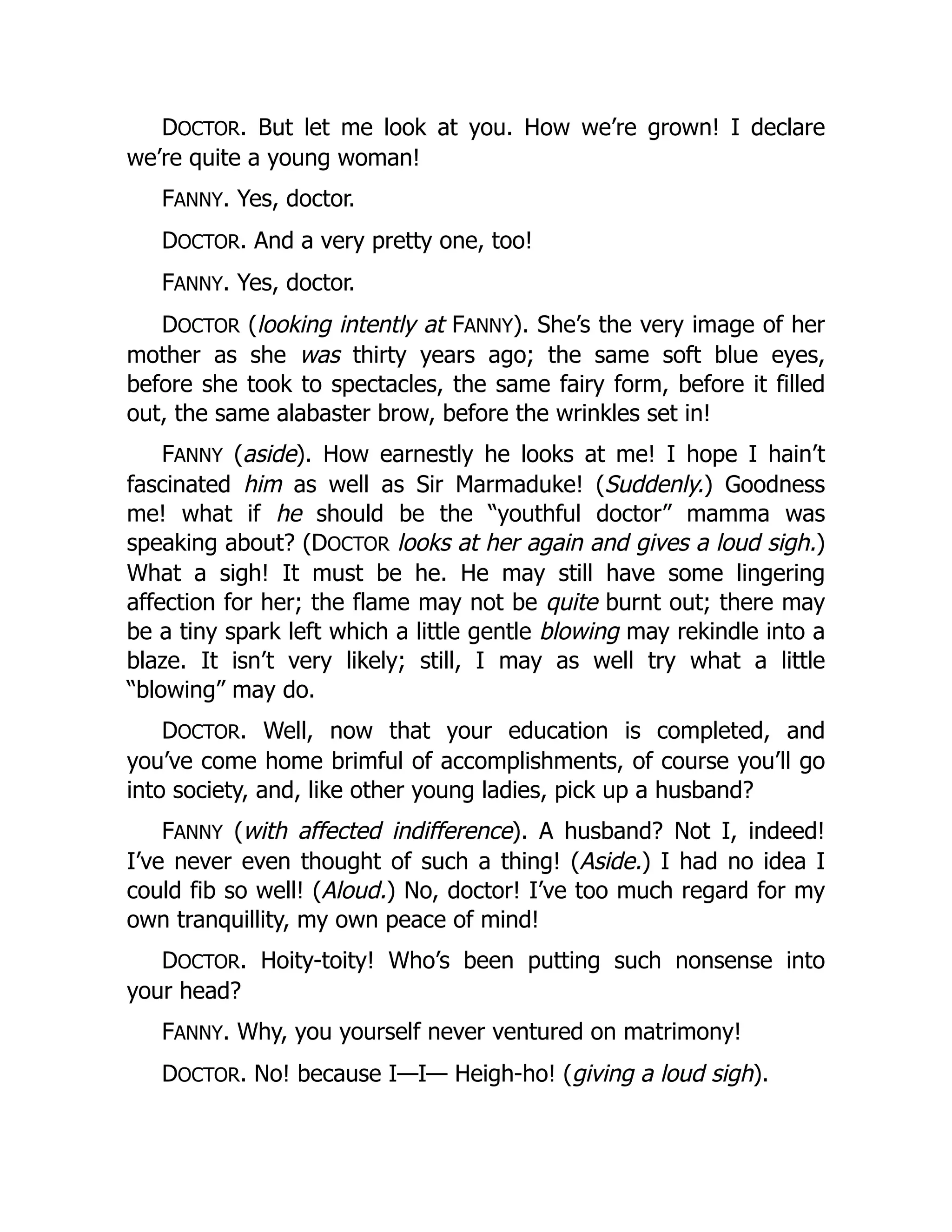 DOCTOR. But let me look at you. How we’re grown! I declare
we’re quite a young woman!
FANNY. Yes, doctor.
DOCTOR. And a very pretty one, too!
FANNY. Yes, doctor.
DOCTOR (looking intently at FANNY). She’s the very image of her
mother as she was thirty years ago; the same soft blue eyes,
before she took to spectacles, the same fairy form, before it filled
out, the same alabaster brow, before the wrinkles set in!
FANNY (aside). How earnestly he looks at me! I hope I hain’t
fascinated him as well as Sir Marmaduke! (Suddenly.) Goodness
me! what if he should be the “youthful doctor” mamma was
speaking about? (DOCTOR looks at her again and gives a loud sigh.)
What a sigh! It must be he. He may still have some lingering
affection for her; the flame may not be quite burnt out; there may
be a tiny spark left which a little gentle blowing may rekindle into a
blaze. It isn’t very likely; still, I may as well try what a little
“blowing” may do.
DOCTOR. Well, now that your education is completed, and
you’ve come home brimful of accomplishments, of course you’ll go
into society, and, like other young ladies, pick up a husband?
FANNY (with affected indifference). A husband? Not I, indeed!
I’ve never even thought of such a thing! (Aside.) I had no idea I
could fib so well! (Aloud.) No, doctor! I’ve too much regard for my
own tranquillity, my own peace of mind!
DOCTOR. Hoity-toity! Who’s been putting such nonsense into
your head?
FANNY. Why, you yourself never ventured on matrimony!
DOCTOR. No! because I—I— Heigh-ho! (giving a loud sigh).
 