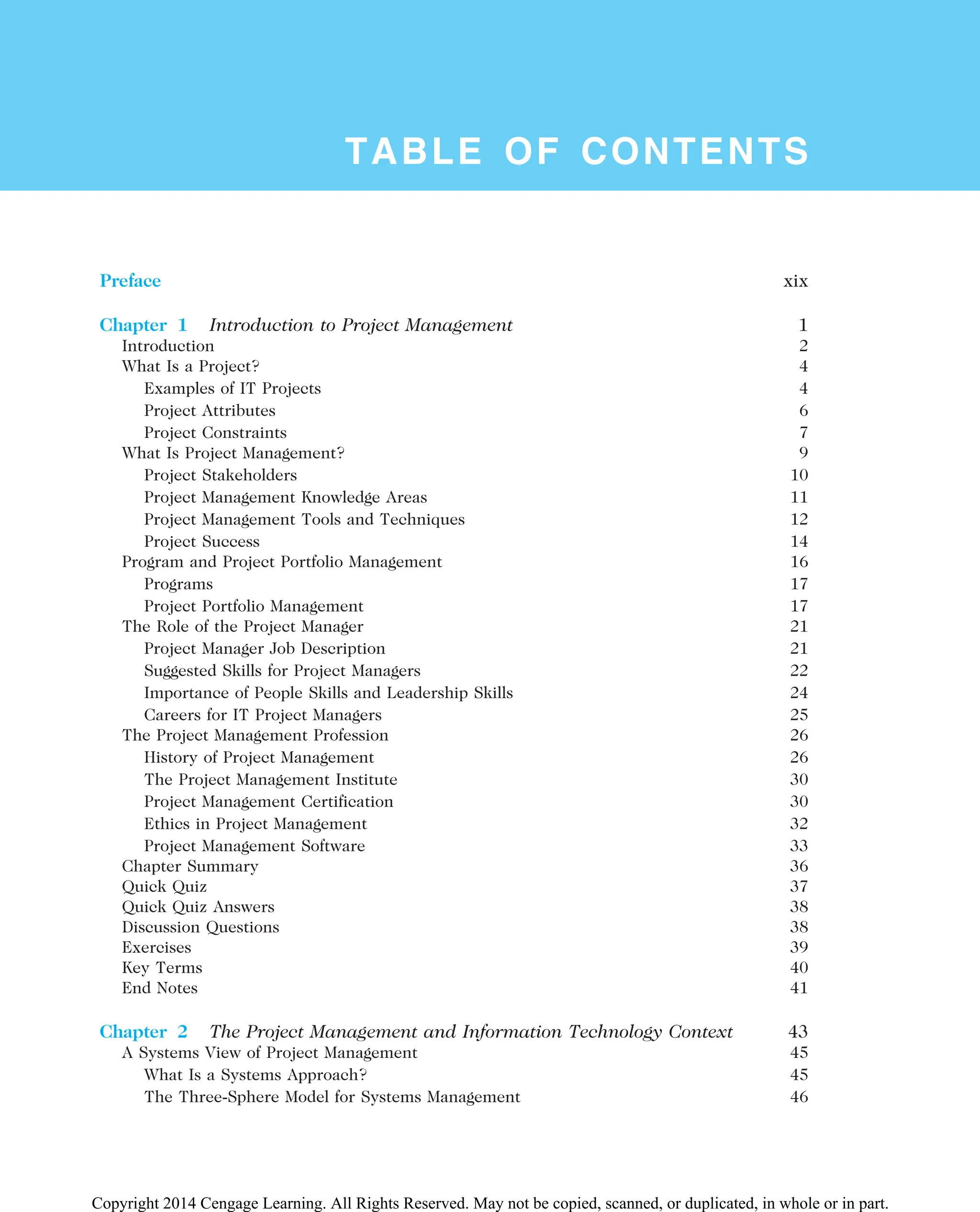 TABLE OF CONTENTS
Preface xix
Chapter 1 Introduction to Project Management 1
Introduction 2
What Is a Project? 4
Examples of IT Projects 4
Project Attributes 6
Project Constraints 7
What Is Project Management? 9
Project Stakeholders 10
Project Management Knowledge Areas 11
Project Management Tools and Techniques 12
Project Success 14
Program and Project Portfolio Management 16
Programs 17
Project Portfolio Management 17
The Role of the Project Manager 21
Project Manager Job Description 21
Suggested Skills for Project Managers 22
Importance of People Skills and Leadership Skills 24
Careers for IT Project Managers 25
The Project Management Profession 26
History of Project Management 26
The Project Management Institute 30
Project Management Certification 30
Ethics in Project Management 32
Project Management Software 33
Chapter Summary 36
Quick Quiz 37
Quick Quiz Answers 38
Discussion Questions 38
Exercises 39
Key Terms 40
End Notes 41
Chapter 2 The Project Management and Information Technology Context 43
A Systems View of Project Management 45
What Is a Systems Approach? 45
The Three-Sphere Model for Systems Management 46
Copyright 2014 Cengage Learning. All Rights Reserved. May not be copied, scanned, or duplicated, in whole or in part.
 