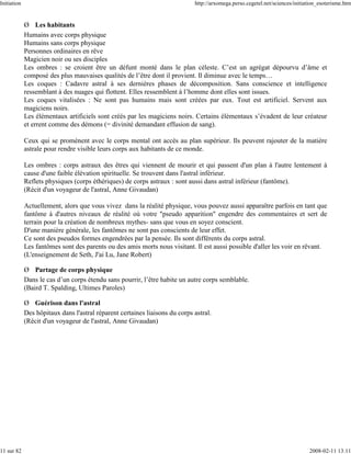 Initiation                                                                   http://arxomega.perso.cegetel.net/sciences/initiation_esoterisme.htm


             Ø Les habitants
             Humains avec corps physique
             Humains sans corps physique
             Personnes ordinaires en rêve
             Magicien noir ou ses disciples
             Les ombres : se croient être un défunt monté dans le plan céleste. C’est un agrégat dépourvu d’âme et
             composé des plus mauvaises qualités de l’être dont il provient. Il diminue avec le temps…
             Les coques : Cadavre astral à ses dernières phases de décomposition. Sans conscience et intelligence
             ressemblant à des nuages qui flottent. Elles ressemblent à l’homme dont elles sont issues.
             Les coques vitalisées : Ne sont pas humains mais sont créées par eux. Tout est artificiel. Servent aux
             magiciens noirs.
             Les élémentaux artificiels sont créés par les magiciens noirs. Certains élémentaux s’évadent de leur créateur
             et errent comme des démons (= divinité demandant effusion de sang).

             Ceux qui se promènent avec le corps mental ont accès au plan supérieur. Ils peuvent rajouter de la matière
             astrale pour rendre visible leurs corps aux habitants de ce monde.

             Les ombres : corps astraux des êtres qui viennent de mourir et qui passent d'un plan à l'autre lentement à
             cause d'une faible élévation spirituelle. Se trouvent dans l'astral inférieur.
             Reflets physiques (corps éthériques) de corps astraux : sont aussi dans astral inférieur (fantôme).
             (Récit d'un voyageur de l'astral, Anne Givaudan)

             Actuellement, alors que vous vivez dans la réalité physique, vous pouvez aussi apparaître parfois en tant que
             fantôme à d'autres niveaux de réalité où votre "pseudo apparition" engendre des commentaires et sert de
             terrain pour la création de nombreux mythes- sans que vous en soyez conscient.
             D'une manière générale, les fantômes ne sont pas conscients de leur effet.
             Ce sont des pseudos formes engendrées par la pensée. Ils sont différents du corps astral.
             Les fantômes sont des parents ou des amis morts nous visitant. Il est aussi possible d'aller les voir en rêvant.
             (L'enseignement de Seth, J'ai Lu, Jane Robert)

             Ø Partage de corps physique
             Dans le cas d’un corps étendu sans pourrir, l’être habite un autre corps semblable.
             (Baird T. Spalding, Ultimes Paroles)

             Ø Guérison dans l'astral
             Des hôpitaux dans l'astral réparent certaines liaisons du corps astral.
             (Récit d'un voyageur de l'astral, Anne Givaudan)




11 sur 82                                                                                                                     2008-02-11 13:11
 