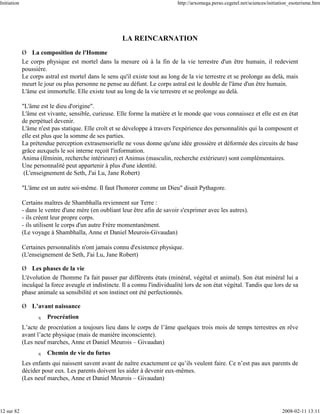 Initiation                                                                    http://arxomega.perso.cegetel.net/sciences/initiation_esoterisme.htm




                                                       LA REINCARNATION
             Ø La composition de l'Homme
             Le corps physique est mortel dans la mesure où à la fin de la vie terrestre d'un être humain, il redevient
             poussière.
             Le corps astral est mortel dans le sens qu'il existe tout au long de la vie terrestre et se prolonge au delà, mais
             meurt le jour ou plus personne ne pense au défunt. Le corps astral est le double de l'âme d'un être humain.
             L'âme est immortelle. Elle existe tout au long de la vie terrestre et se prolonge au delà.

             "L'âme est le dieu d'origine".
             L'âme est vivante, sensible, curieuse. Elle forme la matière et le monde que vous connaissez et elle est en état
             de perpétuel devenir.
             L'âme n'est pas statique. Elle croît et se développe à travers l'expérience des personnalités qui la composent et
             elle est plus que la somme de ses parties.
             La prétendue perception extrasensorielle ne vous donne qu'une idée grossière et déformée des circuits de base
             grâce auxquels le soi interne reçoit l'information.
             Anima (féminin, recherche intérieure) et Animus (masculin, recherche extérieure) sont complémentaires.
             Une personnalité peut appartenir à plus d'une identité.
              (L'enseignement de Seth, J'ai Lu, Jane Robert)

             "L'âme est un autre soi-même. Il faut l'honorer comme un Dieu" disait Pythagore.

             Certains maîtres de Shambhalla reviennent sur Terre :
             - dans le ventre d'une mère (en oubliant leur être afin de savoir s'exprimer avec les autres).
             - ils créent leur propre corps.
             - ils utilisent le corps d'un autre Frère momentanément.
             (Le voyage à Shambhalla, Anne et Daniel Meurois-Givaudan)

             Certaines personnalités n'ont jamais connu d'existence physique.
             (L'enseignement de Seth, J'ai Lu, Jane Robert)

             Ø Les phases de la vie
             L'évolution de l'homme l'a fait passer par différents états (minéral, végétal et animal). Son état minéral lui a
             inculqué la force aveugle et indistincte. Il a connu l'individualité lors de son état végétal. Tandis que lors de sa
             phase animale sa sensibilité et son instinct ont été perfectionnés.

             Ø L’avant naissance
                   q   Procréation
             L’acte de procréation a toujours lieu dans le corps de l’âme quelques trois mois de temps terrestres en rêve
             avant l’acte physique (mais de manière inconsciente).
             (Les neuf marches, Anne et Daniel Meurois – Givaudan)
                   q   Chemin de vie du fœtus
             Les enfants qui naissent savent avant de naître exactement ce qu’ils veulent faire. Ce n’est pas aux parents de
             décider pour eux. Les parents doivent les aider à devenir eux-mêmes.
             (Les neuf marches, Anne et Daniel Meurois – Givaudan)




12 sur 82                                                                                                                      2008-02-11 13:11
 