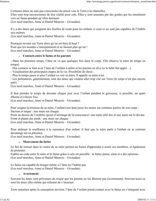Initiation                                                                  http://arxomega.perso.cegetel.net/sciences/initiation_esoterisme.htm


             Certaines âmes ne sont pas conscientes du retour vers la Terre (vie charnelle).
             Elles sont trop inconscientes de leur réalité pour cela. Elles y sont amenées par des guides qui les emmènent
             vers un fœtus pendant qu’elles dorment.
             (Les neuf marches, Anne et Daniel Meurois – Givaudan)

             Il y a des âmes qui assignent des feuilles de route pour les enfants si ceux-ci ne sont pas capables de l’établir
             eux-mêmes.
             (Les neuf marches, Anne et Daniel Meurois – Givaudan)

             Pourquoi revenir sur Terre alors qu’on est bien là haut ?
             Pour que les mondes s’interpénètrent et ne fassent plus qu’un !
             (Les neuf marches, Anne et Daniel Meurois – Givaudan)
                   q   Contacts entre le fœtus et les parents
             - Dans les premiers temps, l’âme ne va que quelques fois dans le corps. Elle observe la mère de temps en
             temps).
             - Des contacts se font avec l’âme de l’enfant à naître et les parents en rêve (si le bébé fait appel…).
             - Visualisation des principales étapes de la vie. Possibilité de choix.
             - Plus le temps passe et plus l’enfant va voir sa mère. Il appelle sa mère à lui.
             - Les prématurés, généralement, sont des âmes qui veulent aller trop vite sur Terre (le corps n’est pas encore
             prêt).
             (Les neuf marches, Anne et Daniel Meurois – Givaudan)

             Il faut prendre le temps de discuter chaque jour avec l’enfant pendant la grossesse, si possible, un quart
             d'heure et à heure fixe.
             (Les neuf marches, Anne et Daniel Meurois – Givaudan)

             Pour soigner la tristesse de sa mère, l’enfant (son âme) pose les mains sur certaines parties de son corps :
             Sacrum et nuque : une main sur chaque.
             Point au dessus de l’ombilic (point d’arrimage de la conscience). une main côté dos et une main sur le devant.
             Front et plante des pieds : une main sur chaque.
             (Les neuf marches, Anne et Daniel Meurois – Givaudan)

             Pour atténuer la souffrance à la naissance d'un enfant, il faut que la mère parle à l'enfant en se centrant
             davantage sur sa présence.
             (Les neuf marches, Anne et Daniel Meurois – Givaudan)
                   q   Mouvement du fœtus
             Le fait de remuer dans le ventre de sa mère permet au foetus d'apprendre à sentir ses membres, et également
             de protester.
             Etablir un code entre la mère et le fœtus grâce à cela est possible : le fœtus pense, aime et a des opinions.
             (Les neuf marches, Anne et Daniel Meurois – Givaudan)

             Le fœtus est capable de bouger même si l’âme ne l’habite pas.
             (Les neuf marches, Anne et Daniel Meurois – Givaudan)
                   q   Avortement
             Souvent les âmes sont prévenues du risque que les parents ne les désirent pas (avortement). Souvent aussi ce
             sont les âmes elles même qui refusent de s’incarner.
             ...
             Trois semaines après la conception environ, l’âme de l’enfant prend contact avec le fœtus en s’intégrant avec


13 sur 82                                                                                                                    2008-02-11 13:11
 