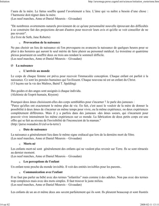 Initiation                                                                   http://arxomega.perso.cegetel.net/sciences/initiation_esoterisme.htm


             l’aura de la mère. Le fœtus souffre quand l’avortement a lieu. L’âme qui va naître a besoin d’une chose :
             l’harmonie doit régner dans la mère.
             (Les neuf marches, Anne et Daniel Meurois – Givaudan)

             "De nombreux avortements naturels proviennent de ce qu'une personnalité nouvelle éprouvant des difficultés
             à se construire fait des projections devant d'autres pour recevoir leurs avis et qu'elle se voit conseiller de ne
             pas revenir".
             (Le livre de Seth, Jane Roberts)
                   q   Provocation de la naissance
             Ne pas choisir un lieu de naissance où l'on provoquera ou avancera la naissance de quelques heures pour se
             plier à des horaires qui auront le seul mérite de faire plaisir au personnel médical. Le troisième et quatrième
             plexus pourraient en souffrir deux ou trois ans rendant le sommeil difficile.
             (Les neuf marches, Anne et Daniel Meurois – Givaudan)

             Ø La naissance
                   q   L'arrivée au monde
             Le corps de chaque femme est prévu pour recevoir l'immaculée conception. Chaque enfant est parfait à la
             naissance. Ce sont les pensées humaines qui l'avilissent. Chaque nouveau né est un enfant du Christ.
             (13 leçons sur la vie des Maîtres, Baird T. Spalding)

             Des guides et des anges sont assignés à chaque individu.
             (Alchimie de l'esprit humain, Kryeon)

             Pourquoi deux âmes choisissent-elles des corps semblables pour s'incarner ? Je parle des jumeaux :
             "Parce qu'elles ont exactement le même plan de vie. En fait, c'est aussi le vouloir de la mère de donner la
             possibilité à deux âmes de s'incarner en même temps pour vivre, ou la même expérience, ou deux expériences
             complètement différentes. Mais il y a parfois dans des jumeaux -des âmes soeurs, qui s'incarnent pour
             pouvoir vivre intensément les même expériences sur ce monde. La fabrication de deux petits corps est une
             offre qui se fait au niveau de l'invisibilité de l'inconscient de la maman."
             (http://perso.wanadoo.fr/ciel-a-la-terre/)
                   q   Date de naissance
             La naissance a généralement lieu dans le même signe zodiacal que lors de la dernière mort de l'être.
             (Les neuf marches, Anne et Daniel Meurois – Givaudan)
                   q   Morts né
             Les enfants mort-né sont généralement des enfants qui ne veulent plus revenir sur Terre. Ils se sont rétractés
             au dernier moment.
             (Les neuf marches, Anne et Daniel Meurois – Givaudan)
                   q   Les perceptions de l'enfant
             Un enfant reste proche du monde invisible. Il voit des entités invisibles pour les parents..
                   q   Communication avec l'enfant
             Il ne faut pas parler au bébé avec des termes "infantiles" mais comme à des adultes. Non pas avec des termes
             trop complexes mais avec des mots simples. Il faut trouver le juste milieu.
             (Les neuf marches, Anne et Daniel Meurois – Givaudan)

             Les enfants de un an et même deux ans savent parfaitement qui ils sont. Ils pleurent beaucoup et sont frustrés


14 sur 82                                                                                                                     2008-02-11 13:11
 