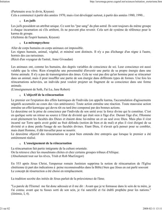 Initiation                                                                    http://arxomega.perso.cegetel.net/sciences/initiation_esoterisme.htm


             (Partenaire avec le divin, Kryeon)
             Cela a commencé à partir des années 1970, mais s'est développé surtout, à partir des années 1980, 1990...
                   q   Les juifs
             Les juifs possèdent un attribut unique. Ce sont les "pur sang" du plan astral. Ils sont toujours du même groupe
             à chaque incarnation où s'ils arrêtent, ils ne peuvent plus revenir. Cela sert de système de référence pour le
             karma de groupe.
             (Alchimie de l'esprit humain, Kryeon)
                   q   La métempsychose
             Aller de corps humains en corps animaux est impossible.
             Les règnes humain, animal, végétal, et minéral sont distincts. Il n'y a pas d'échange d'un règne à l'autre,
             hormis des cas rarissimes.
             (Récit d'un voyageur de l'astral, Anne Givaudan)

             Les animaux ont, comme les humains, des degrés variables de conscience de soi. Leur conscience est aussi
             valable que la vôtre. Rien n'empêche une personnalité d'investir une partie de sa propre énergie dans une
             forme animale. Il n'y a pas de transmigration des âmes. Cela ne veut pas dire qu'un homme peut se réincarner
             dans un animal, mais il peut insuffler une partie de son énergie dans différents types de formes. Une fois les
             réincarnations achevées, un individu peut vouloir projeter un fragment de sa conscience dans une forme
             animale.
             (L'enseignement de Seth, J'ai Lu, Jane Robert)
                   q   L'objectif de la réincarnation
             Le premier est l'expiation des effets karmiques de l'individu (on appelle karma, l'accumulation d'agissements
             négatifs accumulés au cours des vies antérieures). Toute action entraîne une réaction. Toute mauvaise action
             entraîne un effet karmique qui devra tôt ou tard être compensé par des bonnes actions.
             Le deuxième est la prise de conscience par l'individu de son unité avec la force divine qui le constitue. C'est
             en quelque sorte un retour au source à l'état de divinité qui était sien à l'âge d'or. Durant l'âge d'or, l'Homme
             avait pleinement les facultés des Dieux et étaient donc lui-même un et un seul avec Dieu. Mais plus il s'est
             incarné sur Terre après avoir goûté au fruit défendu (notion de bien et de mal) et plus il s'est éloigné de sa
             divinité et a donc perdu l'usage de ses facultés divines. Etant Dieu, il n'avait qu'à penser pour se combler,
             mais étant Homme, il dût travailler pour se nourrir.
             Le deuxième objectif des réincarnations ne peut bien entendu être entrepris que lorsque le premier a été
             entièrement réalisé.
                   q   L'enseignement de la réincarnation
             La réincarnation fait partie intégrante de la culture orientale.
             On la retrouve chez les musulmans chiites et chez certains groupes tribaux d'Afrique.
             (Absolument tout sur les rêves, Trish et Rob MacGregor)

             En 553 après Jésus Christ, l'empereur romain Justinien supprima la notion de réincarnation de l'Eglise
             chrétienne (à part des indications à peine reconnaissables dans la Bible) bien que Jésus en eut parlé souvent
             Le concept de résurrection a été choisi en remplacement.

             La tradition secrète des initiés de Jésus parlait de la préexistence de l'âme.

             "La parole de l'Eternel me fut donc adressée et il me dit : Avant que je te formasse dans le sein de ta mère, je
             t'ai connu; avant que tu fusses sorti de son sein, je t'ai sanctifié et t'ai établi prophète pour les nations."
             (Jérémie, I, 4).



21 sur 82                                                                                                                      2008-02-11 13:11
 
