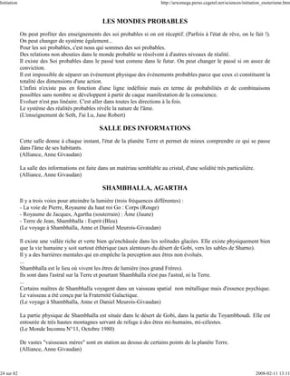 Initiation                                                                     http://arxomega.perso.cegetel.net/sciences/initiation_esoterisme.htm



                                                   LES MONDES PROBABLES
             On peut profiter des enseignements des soi probables si on est réceptif. (Parfois à l'état de rêve, on le fait !).
             On peut changer de système également...
             Pour les soi probables, c'est nous qui sommes des soi probables.
             Des relations non abouties dans le monde probable se résolvent à d'autres niveaux de réalité.
             Il existe des Soi probables dans le passé tout comme dans le futur. On peut changer le passé si on assez de
             conviction.
             Il est impossible de séparer un évènement physique des évènements probables parce que ceux ci constituent la
             totalité des dimensions d'une action.
             L'infini n'existe pas en fonction d'une ligne indéfinie mais en terme de probabilités et de combinaisons
             possibles sans nombre se développent à partir de caque manifestation de la conscience.
             Evoluer n'est pas linéaire. C'est aller dans toutes les directions à la fois.
             Le système des réalités probables révèle la nature de l'âme.
             (L'enseignement de Seth, J'ai Lu, Jane Robert)

                                                  SALLE DES INFORMATIONS
             Cette salle donne à chaque instant, l'état de la planète Terre et permet de mieux comprendre ce qui se passe
             dans l'âme de ses habitants.
             (Alliance, Anne Givaudan)

             La salle des informations est faite dans un matériau semblable au cristal, d'une solidité très particulière.
             (Alliance, Anne Givaudan)

                                                   SHAMBHALLA, AGARTHA
             Il y a trois voies pour atteindre la lumière (trois fréquences différentes) :
             - La voie de Pierre, Royaume du haut roi Go : Corps (Rouge)
             - Royaume de Jacques, Agartha (souterrain) : Âme (Jaune)
             - Terre de Jean, Shambhalla : Esprit (Bleu)
             (Le voyage à Shambhalla, Anne et Daniel Meurois-Givaudan)

             Il existe une vallée riche et verte bien qu'enchâssée dans les solitudes glacées. Elle existe physiquement bien
             que la vie humaine y soit surtout éthérique (aux alentours du désert de Gobi, vers les sables de Sharno).
             Il y a des barrières mentales qui en empêche la perception aux êtres non évolués.
             ...
             Shambhalla est le lieu où vivent les êtres de lumière (nos grand Frères).
             Ils sont dans l'astral sur la Terre et pourtant Shambhalla n'est pas l'astral, ni la Terre.
             ...
             Certains maîtres de Shambhalla voyagent dans un vaisseau spatial non métallique mais d'essence psychique.
             Le vaisseau a été conçu par la Fraternité Galactique.
             (Le voyage à Shambhalla, Anne et Daniel Meurois-Givaudan)

             La partie physique de Shambhalla est située dans le désert de Gobi, dans la partie du Toyambhoudi. Elle est
             entourée de très hautes montagnes servant de refuge à des êtres mi-humains, mi-célestes.
             (Le Monde Inconnu N°11, Octobre 1980)

             De vastes "vaisseaux mères" sont en station au dessus de certains points de la planète Terre.
             (Alliance, Anne Givaudan)



24 sur 82                                                                                                                       2008-02-11 13:11
 
